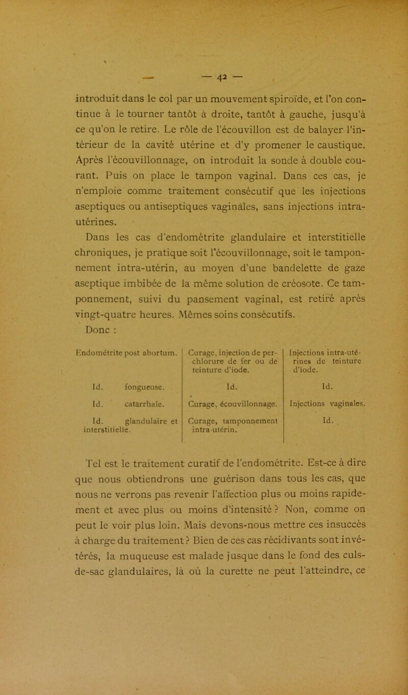 introduit dans le col par un mouvement spiroïde, et l’on con- tinue à le tourner tantôt à droite, tantôt à gauche, jusqu’à ce qu’on le retire. Le rôle de l’écouvillon est de balayer l’in- térieur de la cavité utérine et d’y promener le caustique. Après l’écouvillonnage, on introduit la sonde à double cou- rant. Puis on place le tampon vaginal. Dans ces cas, je n’emploie comme traitement consécutif que les injections aseptiques ou antiseptiques vaginales, sans injections intra- utérines. Dans les cas d’endométrite glandulaire et interstitielle chroniques, je pratique soit l’écouvillonnage, soit le tampon- nement intra-utérin, au moyen d’une bandelette de gaze aseptique imbibée de la môme solution de créosote. Ce tam- ponnement, suivi du pansement vaginal, est retiré après vingt-quatre heures. Mêmes soins consécutifs. Donc : Kndoméfrite post abortum. Curage, injection de per- chlorure de fer ou de teinture d’iode. Injections intra-uté- rines de teinture d’iode. Id. fongueuse. Id. Id. Id. catarrhale. Curage, écouvillonnage. Injections vaginales. Id. glandulaire et interstitielle. Curage, tamponnement intra-utérin. Id. Tel est le traitement curatif de l’endométrite. Est-ce à dire que nous obtiendrons une guérison dans tous les cas, que nous ne verrons pas revenir l’affection plus ou moins rapide- ment et avec plus ou moins d’intensité ? Non, comme on peut le voir plus loin. Mais devons-nous mettre ces insuccès à charge du traitement ? Bien de ces cas récidivants sont invé- térés, la muqueuse est malade jusque dans le fond des culs- de-sac glandulaires, là où la curette ne peut l’atteindre, ce