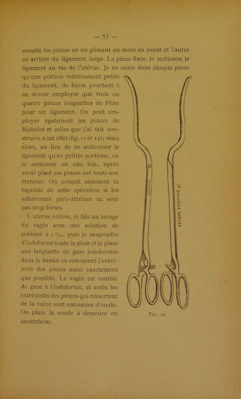 ensuite les pinces en les glissant un mors en avant et l'autre en arrière du ligament large. La pince fixée, je sectionne le ligament au ras de l’utérus. Je ne saisis dans chaque pince qu’une portion relativement petite du ligament, de façon pourtant à ne devoir employer que, trois ou quatre pinces longuettes de Péan pour un ligament. On peut em- ployer également les pinces de Richelot et celles que j’ai fait con- struire à cet effet (fig. 11 et 12); mais ff alors, au lieu de ne sectionner le ligament qu’en petites portions, on le sectionne en une fois, après avoir placé ces pinces sur toute son étendue. On conçoit aisément la rapidité de cette opération si les adhérences péri-utérines ne sont pas trop fortes. L’utérus enlevé, je fa:is un lavage du vagin avec une solution de sublimé à i °/oo, puis je saupoudre d’iodoforme toute la plaie et je place une languette de gaze iodoformée dans le bassin en entourant l’extré- mité des pinces aussi exactement que possible. Le vagin est comblé de gaze à l’iodoforme, et enfin les extrémités des pinces qui ressortent de la vulve sont entourées d’ouate. On place la sonde à demeure en caoutchouc.