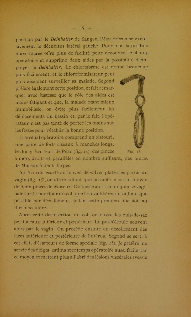 position par le Beinhaller de Sânger. Péan préconise exclu- sivement le décubitus latéral gauche. Pour moi, la position dorso-sacrée offre plus de facilité pour découvrir le champ opératoire et supprime deux aides par la possibilité d’em- ployer le Beinhalter. Le chloroforme est donné beaucoup plus facilement, et le chloroformisateur peut plus aisément surveiller sa malade. Segond préféré également cette position, et fait remar- quer avec justesse que le rôle des aides est moins fatigant et que, la malade étant mieux immobilisée, on évite plus facilement les déplacements du bassin et, par le fait, l’opé- rateur n’est pas tenté de porter les mains sur les fesses pour rétablir la bonne position. L’arsenal opératoire comprend un bistouri, une paire de forts ciseaux à manches longs, à mors droits et parallèles en nombre suffisant, des pinces de Museux à dents larges. .A.prés avoir écarté au moyen de valves plates les parois du vagin (fig. i3), on attire autant que possible le col au moyen de deux pinces de Museux. On incise alors la muqueuse vagi- nale sur le pourtour du col, que l’on va libérer aussi,haut que possible par décollement. Je fais cette première incision au thermocautère. Après cette désinsertion du col, on ouvre les culs-de-sac péritonéaux antérieur et postérieur. Le pus s’écoule souvent alors par le vagin. On procède ensuite au décollement des faces antérieure et postérieure de l’utérus. Segond se sert, à cet effet, d’écarteurs de forme spéciale (fig. i5). Je préfère me servir des doigts, estimant ce temps opératoire aussi facile par ce moyen et mettant plus à l’abri des lésions viscérales (vessie