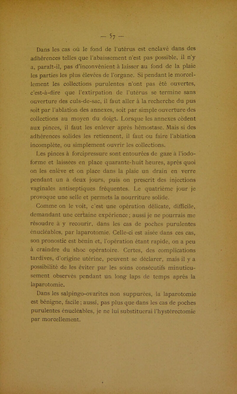 Dans les cas où le fond de l’utérus est enclavé dans des adhérences telles que l’abaissement n’est pas possible, il n’y a, paraît-il, pas d’inconvénient à laisser au fond de la plaie les parties les plus élevées de l’organe. Si pendant le morcel- lement les collections purulentes n’ont pas été ouvertes, c’est-à-dire que l’extirpation de l’utérus se termine sans ouverture des culs-de-sac, il faut aller à la recherche du pus soit par l’ablation des annexes, soit par simple ouverture des collections au moyen du doigt. Lorsque les annexes cèdent aux pinces, il faut les enlever après hémostase. Mais si des adhérences solides les retiennent, il faut ou faire l’ablation incomplète, ou simplement ouvrir les collections. Les pinces à forcipressure sont entourées de gaze à l’iodo- forme et laissées en place quarante-huit heures, après quoi on les enlève et on place dans la plaie un drain en verre pendant un à deux jours, puis on prescrit des injections vaginales antiseptiques fréquentes. Le quatrième jour je provoque une selle et permets la nourriture solide. Comme on le voit, c’est une opération délicate, difficile, demandant une certaine expérience ; aussi je ne pourrais me résoudre à y recourir, dans les cas de poches purulentes énucléables, par laparotomie. Celle-ci est aisée dans ces cas, son pronostic est bénin et, l’opération étant rapide, on a peu à craindre du shoc opératoire. Certes, des complications tardives, d’origine utérine, peuvent se déclarer, mais il y a possibilité de les éviter par les soins consécutifs minutieu- sement observés pendant un long laps de temps après la laparotomie. Dans les salpingo-ovarites non suppurées, la laparotomie est bénigne, facile ; aussi, pas plus que dans les cas de poches purulentes énucléables, je ne lui substituerai l’hystérectomie par morcellement.