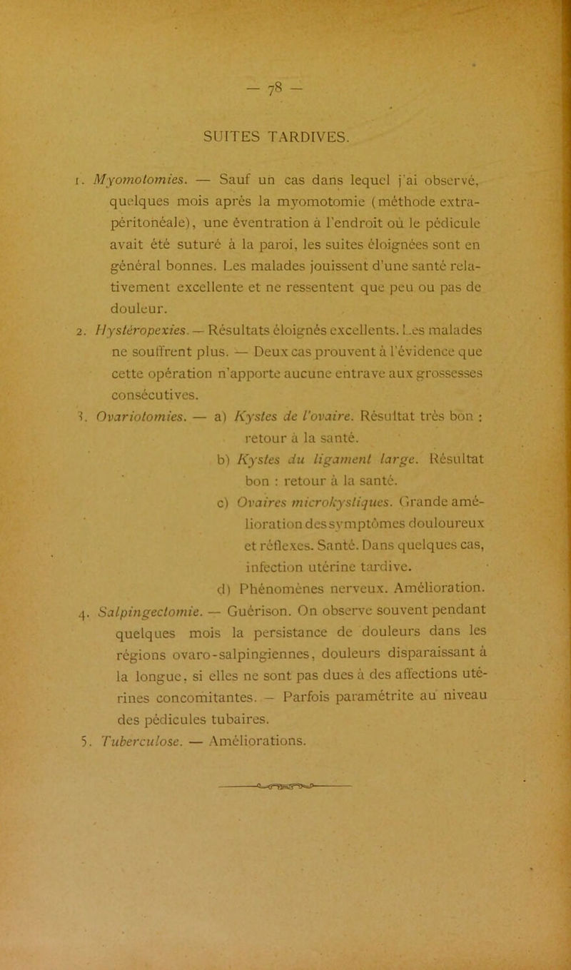 1. Myoïnolomies. — Sauf un cas dans lequel j’ai observé, quelques mois après la m3’-omotomie (méthode extra- péritonéale), une éventration à l’endroit où le pédicule avait été suturé à la paroi, les suites éloignées sont en général bonnes. Les malades jouissent d’une santé rela- tivement excellente et ne ressentent que peu ou pas de douleur. 2. Hystéropexies. — Résultats éloignés excellents, f.es malades ne soulfrent plus. — Deux cas prouvent à l’évidence que cette opération n’apporte aucune entrave aux grossesses consécutives. 1. Ovariotomies. — a) Kystes de l'ovaire. Résultat très bon ; retour à la santé. b) Kystes du ligament large. Résultat bon ; retour à la santé. c) Ovaires microkysliques. Grande amé- lioration des symptômes douloureux et réflexes. Santé. Dans quelques cas, infection utérine tardive. d) Phénomènes nerveux. Amélioration. 4. Salpingectomie. — Guérison. On observe souvent pendant quelques mois la persistance de douleurs dans les régions ovaro-salpingiennes, douleurs disparaissant à la longue, si elles ne sont pas dues à des aflections uté- rines concomitantes. — Parfois paramétrite au niveau des pédicules tubaires.