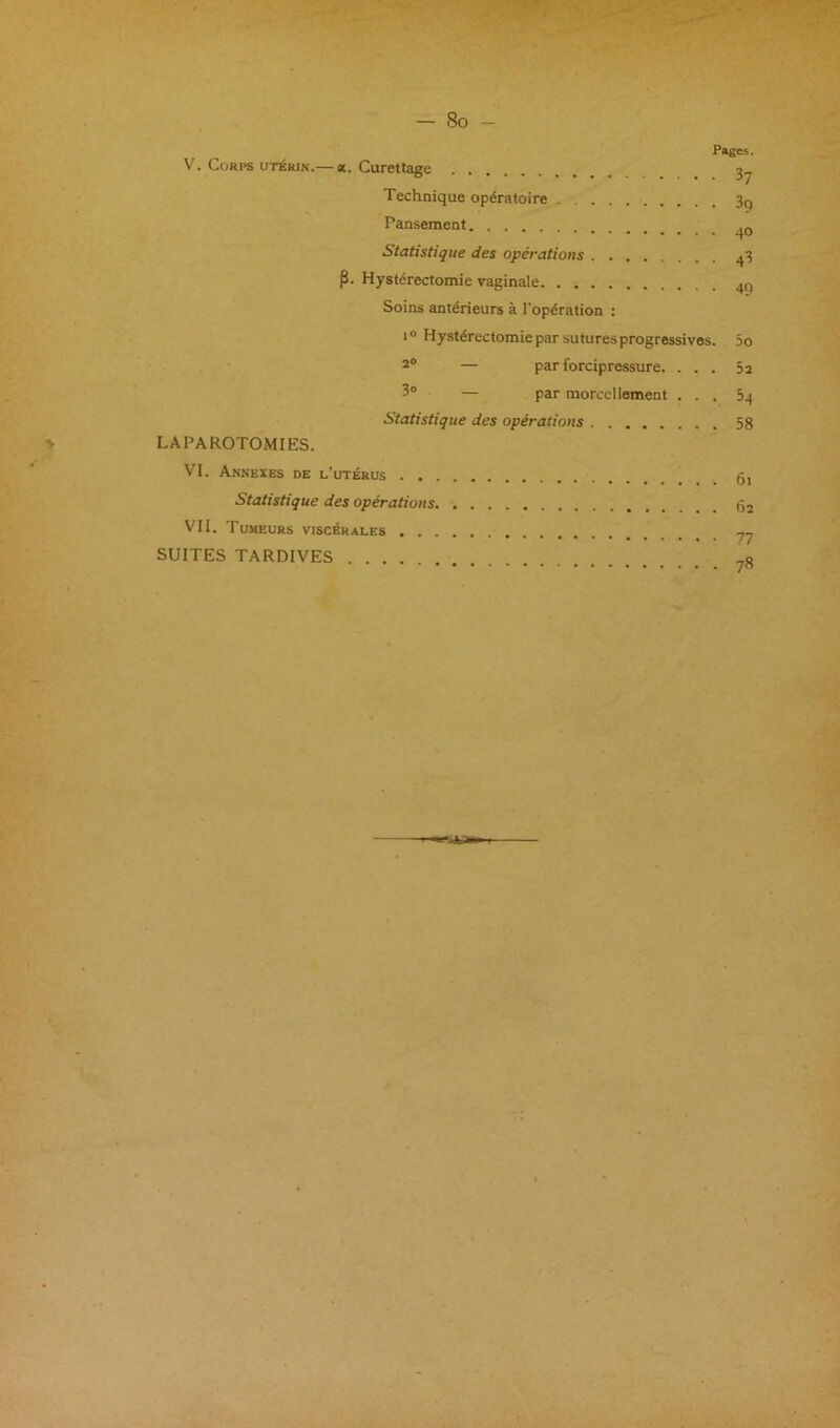 Pages. V. Corps utérin.— «. Curettage 3^ Technique opératoire 3q Pansement Statistique des opérations .^,3 p. Hystérectomie vaginale Soins antérieurs à l'opération ; 1® Hystérectomie par sutures progressives. 5o 2® — par forcipressure. ... 5 a 3° — par morcellement . . . Sq Statistique des opérations 58 LAPAROTOMIES. VI. Annexes de l’utérus Statistique des opérations VII. Tumeurs viscérales SUITES TARDIVES ,0