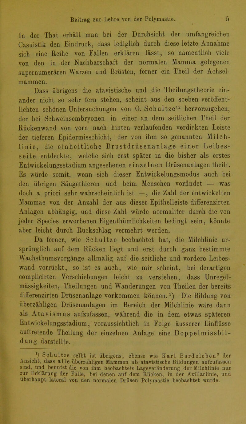 In der That erhält man bei der Durchsicht der umfangreichen Casuistik den Eindruck, dass lediglich durch diese letzte Annahme sich eine Reihe von Fällen erklären lässt, so namentlich viele von den in der Nachbarschaft der normalen Mamma gelegenen supernumerären Warzen und Brüsten, ferner ein Theil der Achscl- mammen. Dass übrigens die atavistische und die Theilungstheorie ein- ander nicht so sehr fern stehen, scheint aus den soeben veröffent- lichten schönen Untersuchungen von 0. Schultze12 hervorzugehen, der bei Schweinsembryonen in einer an dem seitlichen Theil der Rückenwand von vorn nach hinten verlaufenden verdickten Leiste der tieferen Epidermisschicht, der von ihm so genannten Milch- linie, die einheitliche Brustdrüsenanlage einer Leibes- seite entdeckte, welche sich erst später in die bisher als erstes Entwickelungsstadium angesehenen einzelnen Drüsenanlagen theilt. Es würde somit, wenn sich dieser Entwickelungsmodus auch bei den übrigen Säugethieren und beim Menschen vorfindet — was doch a priori sehr wahrscheinlich ist —, die Zahl der entwickelten Mammae von der Anzahl der aus dieser Epithelleiste diff’erenzirten Anlagen abhängig, und diese Zahl würde normaliter durch die von jeder Species erworbenen Eigenthümlichkeiten bedingt sein, könnte aber leicht durch Rückschlag vermehrt werden. Da ferner, wie Schultze beobachtet hat, die Milchlinie ur- sprünglich auf dem Rücken liegt und erst durch ganz bestimmte Wachsthumsvorgänge allraälig auf die seitliche und vordere Leibes- wand vorrückt, so ist es auch, wie mir scheint, bei derartigen complicirten Verschiebungen leicht zu verstehen, dass Unregel- mässigkeiten, Theilungcn und Wanderungen von Theilen der bereits differenzirten Drüsenanlage Vorkommen können.*) Die Bildung von überzähligen Drüsenanlagen im Bereich der Milchlinie wäre dann als Atavismus aufzufassen, während die in dem etwas späteren Entwickelungsstadium, voraussichtlich in Folge äusserer Einflüsse auftretende Theilung der einzelnen Anlage eine Doppelmissbil- dung darstellte. l) Schultze selbt ist übrigens, ebenso wie Karl Bardelebenl * 3 der Ansicht, dass alle überzähligen Mammen als atavistische Bildungen aufzufassen sind, und benutzt die von ihm beobachtete Lageveränderung der Milchlinie nur zur Erklärung der Fälle, bei denen auf dem Rücken, in der Axillarlinie, und überhaupt lateral von den normalen Drüsen Pol) mastie beobachtet wurde.