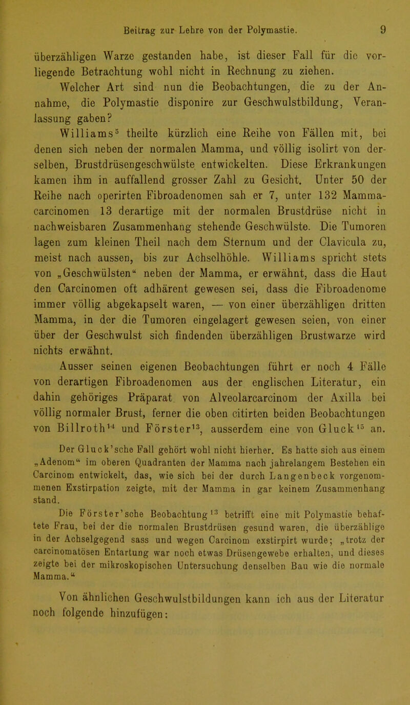 überzähligen Warze gestanden habe, ist dieser Fall für die vor- liegende Betrachtung wohl nicht in Rechnung zu ziehen. Welcher Art sind nun die Beobachtungen, die zu der An- nahme, die Polymastie disponire zur Geschwulstbildung, Veran- lassung gaben? Williams5 theilte kürzlich eine Reihe von Fällen mit, bei denen sich neben der normalen Mamma, und völlig isolirt von der- selben, Brustdrüsengeschwülste entwickelten. Diese Erkrankungen kamen ihm in auffallend grosser Zahl zu Gesicht. Unter 50 der Reihe nach operirten Fibroadenomen sah er 7, unter 132 Mamma- carcinomen 13 derartige mit der normalen Brustdrüse nicht in nachweisbaren Zusammenhang stehende Geschwülste. Die Tumoren lagen zum kleinen Theil nach dem Sternum und der Clavicula zu, meist nach aussen, bis zur Achselhöhle. Williams spricht stets von „Geschwülsten“ neben der Mamma, er erwähnt, dass die Haut den Oarcinomen oft adhärent gewesen sei, dass die Fibroadenome immer völlig abgekapselt waren, — von einer überzähligen dritten Mamma, in der die Tumoren eingelagert gewesen seien, von einer über der Geschwulst sich findenden überzähligen Brustwarze wird nichts erwähnt. Ausser seinen eigenen Beobachtungen führt er noch 4 Fälle von derartigen Fibroadenomen aus der englischen Literatur, ein dahin gehöriges Präparat von Alveolarcarcinom der Axilla bei völlig normaler Brust, ferner die oben citirten beiden Beobachtungen von Billroth14 und Förster13, ausserdem eine von Gluck13 an. Der Gluck’sche Pall gehört wohl nicht hierher. Es hatte sich aus einem „Adenom“ im oberen Quadranten der Mamma nach jahrelangem Bestehen ein Carcinom entwickelt, das, wie sich bei der durch Langenbeck vorgenom- menen Exstirpation zeigte, mit der Mamma in gar keinem Zusammenhang stand. Die Förster’sche Beobachtung 13 betrifft eine mit Polymastie behaf- tete Frau, bei der die normalen Brustdrüsen gesund waren, die überzählige in der Achselgegend sass und wegen Carcinom exstirpirt wurde; „trotz der carcinomatösen Entartung war noch etwas Drüsengewebe erhalten, und dieses zeigte bei der mikroskopischen Untersuchung denselben Bau wie die normale Mamma.“ Von ähnlichen Geschwulstbildungen kann ich aus der Literatur noch folgende hinzufügen: