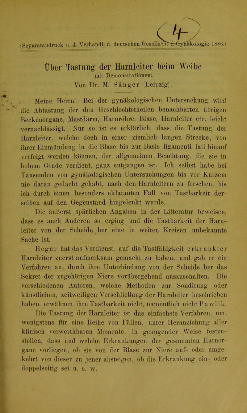 \Jj~y' (Separatabdruck a. d. Verhandl. d. deutschen GesellsclT>frGyfiakologie 1886.) Über Tastung der Harnleiter beim Weibe (mit Demonstrationen). Von Dr. M. Sänger (Leipzig). Meine Herrn! Bei der gynäkologischen Untersuchung wird die Abtastung der den Geschlecktstkeilen benachbarten übrigen Beckenorgane, Mastdarm, Harnröhre, Blase, Harnleiter etc. leicht vernachlässigt. Nur so ist es erklärlich, dass die Tastung der Harnleiter, welche doch in einer ziemlich langen Strecke, von ihrer Einmündung in die Blase bis zur Basis ligamenti lati hinauf verfolgt werden können, der allgemeinen Beachtung, die sie in hohem Grade verdient, ganz entgangen ist. Ich selbst habe bei Tausenden von gynäkologischen Untersuchungen bis vor Kurzem nie daran gedacht gehabt, nach den Harnleitern zu forschen, bis ich durch einen besonders eklatanten Fall von Tastbarkeit der- selben auf den Gegenstand hingelenkt wurde. Die äußerst spärlichen Angaben in der Litteratur beweisen, dass es auch Anderen so erging und die Tastbarkeit der Harn- leiter von der Scheide her eine in weiten Kreisen unbekannte Sache ist. Hegar hat das Verdienst, auf die Tastfähigkeit erkrankter Harnleiter zuerst aufmerksam gemacht zu haben, und gab er ein Verfahren an, durch ihre Unterbindung von der Scheide her das Sekret der zugehörigen Niere vorübergehend auszuschalten. Die verschiedenen Autoren, welche Methoden zur Sondirung oder künstlichen, zeitweiligen Verschließung der Harnleiter beschrieben haben, erwähnen ihre Tastbarkeit nicht, namentlich nicht Pawlik. Die Tastung der Harnleiter ist das einfachste Verfahren, um. wenigstens für eine Reihe von Fällen, unter Heranziehung aller klinisch verwerthbaren Momente, in genügender Weise festzu- stellen, dass und welche Erkrankungen der gesummten Harnor- gane vorliegen, ob sie von der Blase zur Niere auf- oder umge- kehrt von dieser zu jener absteigen, ob die Erkrankung ein- oder doppelseitig sei u. s. w.