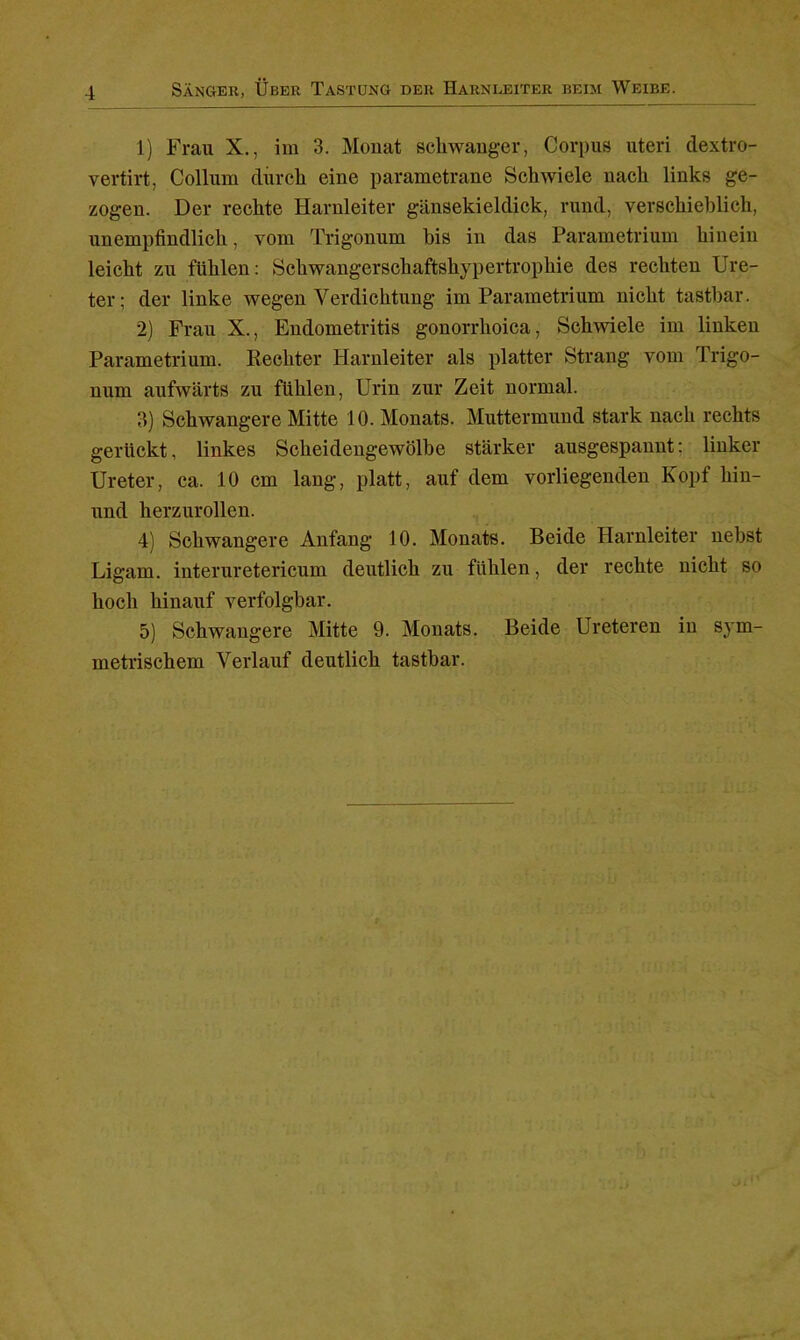 1) Frau X., im 3. Monat schwanger, Corpus uteri dextro- vertirt, Collum durch eine parametrane Schwiele nach links ge- zogen. Der rechte Harnleiter gänsekieldick, rund, verschieblich, unempfindlich, vom Trigonum bis in das Parametrium hinein leicht zu fühlen: Schwangerschaftshypertrophie des rechten Ure- ter; der linke wegen Verdichtung im Parametrium nicht tastbar. 2) Frau X., Endometritis gonorrhoica, Schwiele im linken Parametrium. Rechter Harnleiter als platter Strang vom Trigo- num aufwärts zu fühlen, Urin zur Zeit normal. 3) Schwangere Mitte 10. Monats. Muttermund stark nach rechts genickt, linkes Scheidengewölbe stärker ausgespannt: linker Ureter, ca. 10 cm lang, platt, auf dem vorliegenden Kopf hiu- und herzurollen. 4) Schwangere Anfang 10. Monats. Beide Harnleiter nebst Ligam. interuretericum deutlich zu fühlen, der rechte nicht so hoch hinauf verfolgbar. 5) Schwangere Mitte 9. Monats. Beide Ureteren in sym- metrischem Verlauf deutlich tastbar.