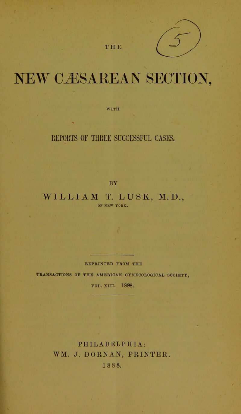 THE NEW- CLZESAREAN SECTION, WITH REPORTS OF THREE SUCCESSFUL CASES. BY WILLIAM T. LUSK, M.D., OF NEW YORK. REPRINTED FROM THE TRANSACTIONS OF THE AMERICAN GYNECOLOGICAL SOCIETY, VOL. XIII. 1888. PHILADELPHIA: WM. J. DORNAN, PRINTER. 1888.