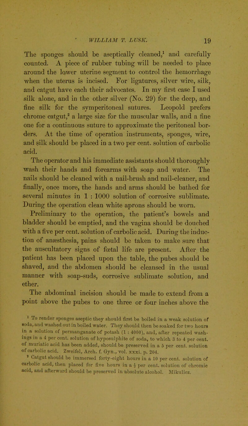 The sponges should be aseptically cleaned/ and carefully counted. A piece of rubber tubing will be needed to place around the lower uterine segment to control the hemorrhage when the uterus is incised. For ligatures, silver wire, silk, and catgut have each their advocates. In my first case I used silk alone, and in the other silver (No. 29) for the deep, and fine silk for the symperitoneal sutures. Leopold prefers chrome catgut,1 2 a large size for the muscular walls, and a fine one for a continuous suture to approximate the peritoneal bor- ders. At the time of operation instruments, sponges, wire, and silk should be placed in a two per cent, solution of carbolic acid. The operator and his immediate assistants should thoroughly wash their hands and forearms with soap and water. The nails should be cleaned with a nail-brush and nail-cleaner, and finally, once more, the hands and arms should be bathed for several minutes in 1 : 1000 solution of corrosive sublimate. During the operation clean white aprons should be worn. Preliminary to the operation, the patient’s bowels and bladder should be emptied, and the vagina should be douched with a five per cent, solution of carbolic acid. During the induc- tion of anaesthesia, pains should be taken to make sure that the auscultatory signs of foetal life are present. After the patient has been placed upon the table, the pubes should be shaved, and the abdomen should be cleansed in the usual manner with soap-suds, corrosive sublimate solution, and ether. The abdominal incision should be made to extend from a point above the pubes to one three or four inches above the 1 To render sponges aseptic they should first be boiled in a weak solution of soda, and washed out in boiled water. They should then be soaked for two hours in a solution of permanganate of potash (1 : 4000), and, after repeated wash- ings in a 4 per cent, solution of hyposulphite of soda, to which 3 to 4 per cent, of muriatic acid has been added, should be preserved in a 5 per cent, solution of carbolic acid. Zweifel, Arch. f. Gyn., vol. xxxi. p. 204. 2 Catgut should be immersed forty-eight hours in a 10 per cent, solution of carbolic acid, then placed for five hours in a J per cent, solution of chromic acid, and afterward should be preserved in absolute alcohol. Mikulicz.