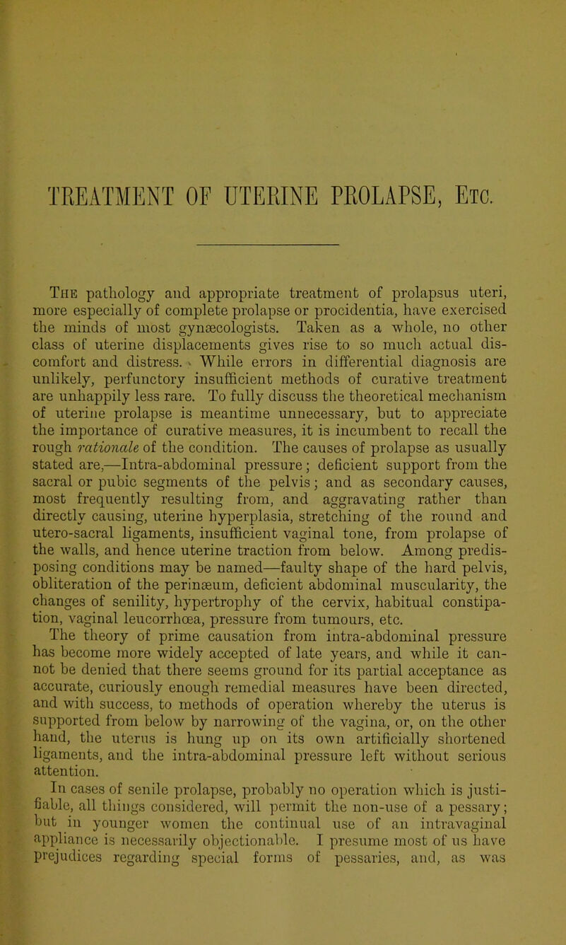 TREATMENT OF UTERINE PROLAPSE, Etc. The pathology and appropriate treatment of prolapsus uteri, more especially of complete prolapse or procidentia, have exercised the minds of most gynaecologists. Taken as a whole, no other class of uterine displacements gives rise to so much actual dis- comfort and distress. • While errors in differential diagnosis are unlikely, perfunctory insufficient methods of curative treatment are unhappily less rare. To fully discuss the theoretical mechanism of uterine prolapse is meantime unnecessary, hut to appreciate the importance of curative measures, it is incumbent to recall the rough rationale of the condition. The causes of prolapse as usually stated are,—Intra-abdominal pressure; deficient support from the sacral or pubic segments of the pelvis; and as secondary causes, most frequently resulting from, and aggravating rather than directly causing, uterine hyperplasia, stretching of the round and utero-sacral ligaments, insufficient vaginal tone, from prolapse of the walls, and hence uterine traction from below. Among predis- posing conditions may be named—faulty shape of the hard pelvis, obliteration of the perinaeum, deficient abdominal muscularity, the changes of senility, hypertrophy of the cervix, habitual constipa- tion, vaginal leucorrhcea, pressure from tumours, etc. The theory of prime causation from intra-abdominal pressure has become more widely accepted of late years, and while it can- not be denied that there seems ground for its partial acceptance as accurate, curiously enough remedial measures have been directed, and with success, to methods of operation whereby the uterus is supported from below by narrowing of the vagina, or, on the other hand, the uterus is hung up on its own artificially shortened ligaments, and the intra-abdominal pressure left without serious attention. In cases of senile prolapse, probably no operation which is justi- fiable, all things considered, will permit the non-use of a pessary; but in younger women the continual use of an intravaginal appliance is necessarily objectionable. I presume most of us have prejudices regarding special forms of pessaries, and, as was