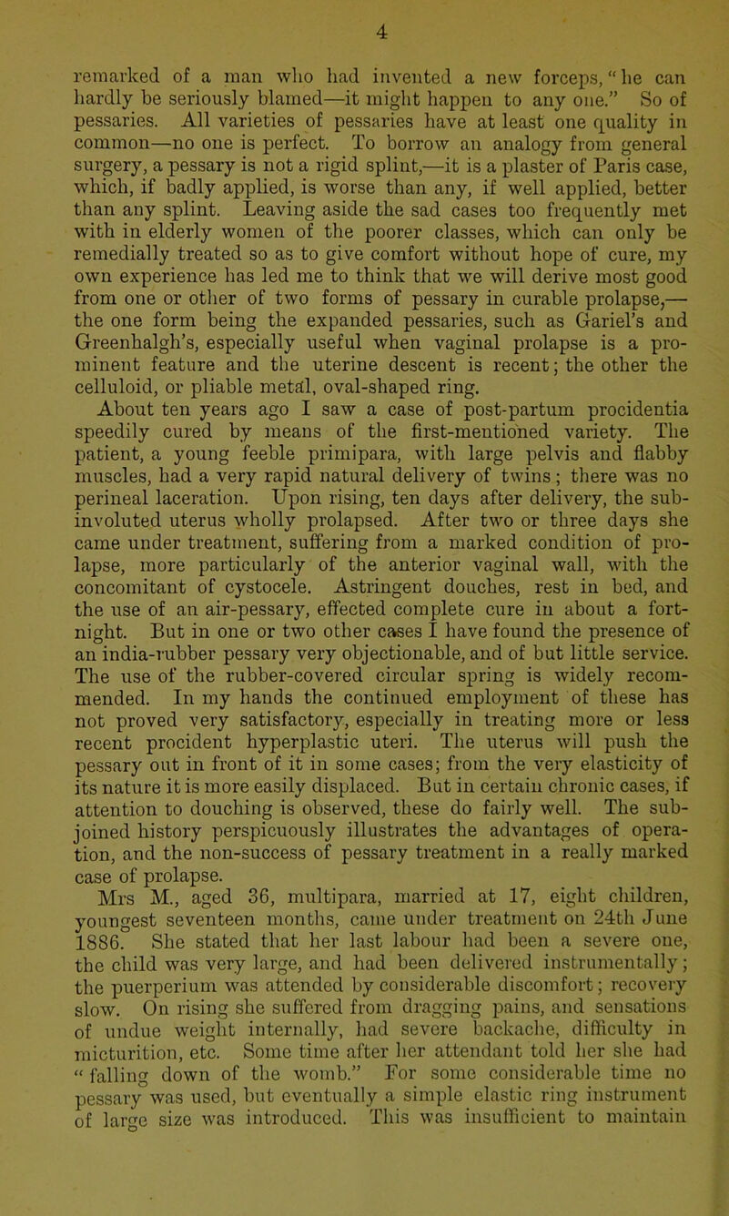 remarked of a man who had invented a new forceps, “ he can hardly be seriously blamed—it might happen to any one.” So of pessaries. All varieties of pessaries have at least one quality in common—no one is perfect. To borrow an analogy from general surgery, a pessary is not a rigid splint,—it is a plaster of Paris case, which, if badly applied, is worse than any, if well applied, better than any splint. Leaving aside the sad cases too frequently met with in elderly women of the poorer classes, which can only be remedially treated so as to give comfort without hope of cure, my own experience has led me to think that we will derive most good from one or other of two forms of pessary in curable prolapse,— the one form being the expanded pessaries, such as Gariel’s and Greenhalgh’s, especially useful when vaginal prolapse is a pro- minent feature and the uterine descent is recent; the other the celluloid, or pliable metdl, oval-shaped ring. About ten years ago I saw a case of post-partum procidentia speedily cured by means of the first-mentioned variety. The patient, a young feeble primipara, with large pelvis and flabby muscles, had a very rapid natural delivery of twins; there was no perineal laceration. Upon rising, ten days after delivery, the sub- involuted uterus wholly prolapsed. After two or three days she came under treatment, suffering from a marked condition of pro- lapse, more particularly of the anterior vaginal wall, with the concomitant of cystocele. Astringent douches, rest in bed, and the use of an air-pessary, effected complete cure in about a fort- night. But in one or two other cases I have found the presence of an india-rubber pessary very objectionable, and of but little service. The use of the rubber-covered circular spring is widely recom- mended. In my hands the continued employment of these has not proved very satisfactory, especially in treating more or less recent procident hyperplastic uteri. The uterus will push the pessary out in front of it in some cases; from the very elasticity of its nature it is more easily displaced. But in certain chronic cases, if attention to douching is observed, these do fairly well. The sub- joined history perspicuously illustrates the advantages of opera- tion, and the non-success of pessary treatment in a really marked case of prolapse. Mrs M., aged 36, multipara, married at 17, eight children, youngest seventeen months, came under treatment on 24tli June 1886. She stated that her last labour had been a severe one, the child was very large, and had been delivered instrumentally; the puerperium was attended by considerable discomfort; recovery slow. On rising she suffered from dragging pains, and sensations of undue weight internally, had severe backache, difficulty in micturition, etc. Some time after her attendant told her she had “ falling down of the womb.” For some considerable time no pessary was used, but eventually a simple elastic ring instrument of large size was introduced. This was insufficient to maintain