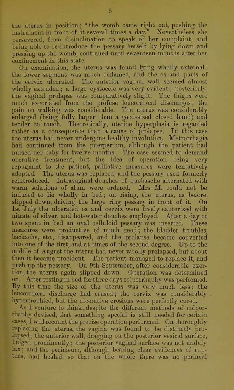 the uterus in position; “ the womb came right out, pushing the instrument in front of it several times a day.” Nevertheless, she persevered, from disinclination to speak of her complaint, and being able to re-introduce the pessary herself by lying down and pressing up the womb, continued until seventeen months after her confinement in this state. On examination, the uterus was found lying wholly external; the lower segment was much inflamed, and the os and parts of the cervix ulcerated. The anterior vaginal wall seemed almost wholly extruded ; a large cystocele was very evident; posteriorly, the vaginal prolapse was comparatively slight. The thighs were much excoriated from the profuse leucorrhoeal discharges; the pain on walking was considerable. The uterus was considerably enlarged (being fully larger than a good-sized closed hand) and tender to touch. Theoretically, uterine hyperplasia is regarded rather as a consequence than a cause of prolapse. In this case the uterus had never undergone healthy involution. Metrorrhagia had continued from the puerperium, although the patient had nursed her baby for twelve months. The case seemed to demand operative treatment, but the idea of operation being very repugnant to the patient, palliative measures were tentatively adopted. The uterus was replaced, and the pessary used formerly reintroduced. Intravaginal douches of quebascho alternated with warm solutions of alum were ordered. Mrs M. could not be induced to lie wholly in bed; on rising, the uterus, as before, slipped down, driving the large ring pessary in front of it. On 1st July the ulcerated os and cervix were freely cauterized with nitrate of silver, and hot-water douches employed. After a day or two spent in bed an oval celluloid pessary was inserted. These measures were productive of much good; the bladder troubles, backache, etc., disappeared, and the prolapse became converted into one of the first, and at times of the second degree. Up to the middle of August the uterus had never wholly prolapsed, but about then it became procident. The patient managed to replace it, and push up the pessary. On 9th September, after considerable exer- tion, the uterus again slipped down. Operation was determined on. After resting in bed for three days colporrhaphy was performed. By this time the size of the uterus was very much less; the leucorrhoeal discharge had ceased; the cervix was considerably hypertrophied, but the ulcerative erosions were perfectly cured. As I venture to think, despite the different methods of colpor- rhaphy devised, that something special is still needed for certain cases, I will recount the precise operation performed. On thoroughly replacing the uterus, the vagina was found to be distinctly pro- lapsed ; the anterior wall, dragging on the posterior vesical surface, bulged prominently; the posterior vaginal surface was not unduly lax; and the perinaeum, although bearing clear evidences of rup- ture, had healed, so that on the whole there was no perineal