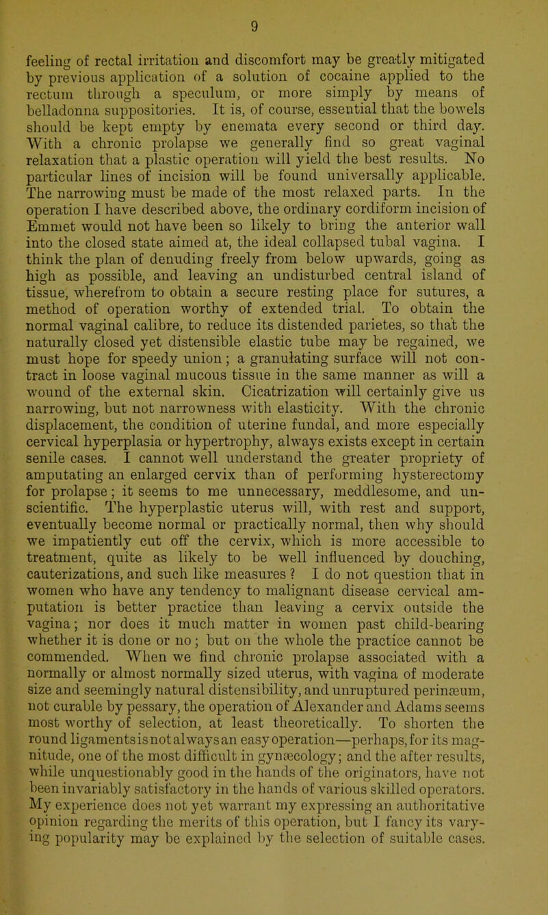 feeling of rectal irritation and discomfort may be greatly mitigated by previous application of a solution of cocaine applied to the rectum through a speculum, or more simply by means of belladonna suppositories. It is, of course, essential that the bowels should be kept empty by enemata every second or third day. With a chronic prolapse we generally find so great vaginal relaxation that a plastic operation will yield the best results. No particular lines of incision will be found universally applicable. The narrowing must be made of the most relaxed parts. In the operation I have described above, the ordinary cordiform incision of Emmet would not have been so likely to bring the anterior wall into the closed state aimed at, the ideal collapsed tubal vagina. I think the plan of denuding freely from below upwards, going as high as possible, and leaving an undisturbed central island of tissue, wherefrom to obtain a secure resting place for sutures, a method of operation worthy of extended trial. To obtain the normal vaginal calibre, to reduce its distended parietes, so that the naturally closed yet distensible elastic tube may be regained, we must hope for speedy union; a granulating surface will not con- tract in loose vaginal mucous tissue in the same manner as will a wound of the external skin. Cicatrization Avill certainly give us narrowing, but not narrowness with elasticity. With the chronic displacement, the condition of uterine fundal, and more especially cervical hyperplasia or hypertrophy, always exists except in certain senile cases. I cannot well understand the greater propriety of amputating an enlarged cervix than of performing hysterectomy for prolapse; it seems to me unnecessary, meddlesome, and un- scientific. The hyperplastic uterus will, with rest and support, eventually become normal or practically normal, then why should we impatiently cut off the cervix, which is more accessible to treatment, quite as likely to be well influenced by douching, cauterizations, and such like measures ? I do not question that in women who have any tendency to malignant disease cervical am- putation is better practice than leaving a cervix outside the vagina; nor does it much matter in women past child-bearing whether it is done or no; but on the whole the practice cannot be commended. When we find chronic prolapse associated with a normally or almost normally sized uterus, with vagina of moderate size and seemingly natural distensibility, and unruptured perinceum, not curable by pessary, the operation of Alexander and Adams seems most worthy of selection, at least theoretically. To shorten the round ligamentsisnotalwaysan easy operation—perhaps, for its mag- nitude, one of the most difficult in gynaecology; and the after results, while unquestionably good in the hands of the originators, have not been invariably satisfactory in the hands of various skilled operators. My experience does not yet warrant my expressing an authoritative opinion regarding the merits of this operation, but I fancy its vary- ing popularity may be explained by the selection of suitable cases.