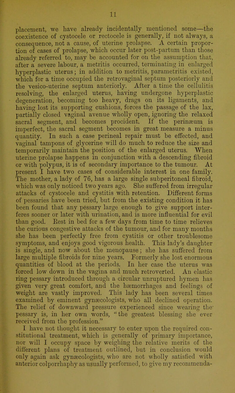 placement, we have already incidentally mentioned some—the coexistence of cystocele or rectocele is generally, if not always, a consequence, not a cause, of uterine prolapse. A certain propor- tion of cases of prolapse, which occur later post-partum than those already referred to, may be accounted for on the assumption that, after a severe labour, a metritis occurred, terminating in enlarged hyperplastic uterus; in addition to metritis, parametritis existed, which for a time occupied the retrovaginal septum posteriorly and the vesico-uterine septum anteriorly. After a time the cellulitis resolving, the enlarged uterus, having undergone hyperplastic degeneration, becoming too heavy, drags on its ligaments, and having lost its supporting cushions, forces the passage of the lax, partially closed vaginal avenue wholly open, ignoring the relaxed sacral segment, and becomes procident. If the perinaeum is imperfect, the sacral segment becomes in great measure a minus quantity. In such a case perineal repair must be effected, and vaginal tampons of glycerine will do much to reduce the size and temporarily maintain the position of the enlarged uterus. When uterine prolapse happens in conjunction with a descending fibroid or with polypus, it is of secondary importance to the tumour. At present I have two cases of considerable interest in one family. The mother, a lady of 76, has a large single subperitoneal fibroid, which was only noticed two years ago. She suffered from irregular attacks of cystocele and cystitis with retention. Different forms of pessaries have been tried, but from the existing condition it has been found that any pessary large enough to give support inter- feres sooner or later with urination, and is more influential for evil than good. Rest in bed for a few days from time to time relieves the curious congestive attacks of the tumour, and for many months she has been perfectly free from cystitis or other troublesome symptoms, and enjoys good vigorous health. This lady’s daughter is single, and now about the menopause; she has suffered from large multiple fibroids for nine years. Formerly she lost enormous quantities of blood at the periods. In her case the uterus was forced low down in the vagina and much retroverted. An elastic ring pessary introduced through a circular unruptured hymen lias given very great comfort, and the haemorrhages and feelings of weight are vastly improved. This lady has been several times examined by eminent gynaecologists, who all declined operation. The relief of downward pressure experienced since wearing the- pessary is, in her own words, “ the greatest blessing she ever received from the profession.” I have not thought it necessary to enter upon the required con- stitutional treatment, which is generally of primary importance, nor will I occupy space by weighing the relative merits of the different plans of treatment outlined, but in conclusion would only again ask gynaecologists, who are not wholly satisfied with anterior colporrhaphy as usually performed, to give my recommenda-