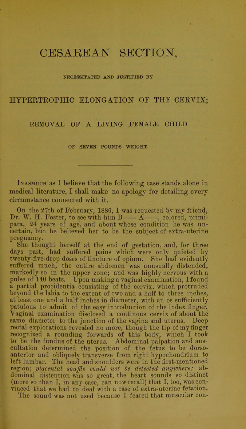 CESAREAN SECTION, NECESSITATED AND JUSTIFIED BY HYPERTROPHIC ELONGATION OF THE CERYIX; REMOVAL OF A LIVING FEMALE CHILD OF SEVEN POUNDS WEIGHT. Inasmuch as I believe that the following case stands alone in medical literature, I shall make no apology for detailing every circumstance connected with it. On the 27th of February, 1886, I was requested by my friend, Dr. W. H. Foster, to see with him B A , colored, primi- para, 24 years of age, and about whose condition he was un- certain, but he believed her to be the subject of extra-uterine pregnancy. She thought herself at the end of gestation, and, for three days past, had suffered pains which were only quieted by twenty-five-drop doses of tincture of opium. She had evidently suffered much, the entire abdomen was unusually distended, markedly so in the upper zone; and was highly nervous with a pulse of 140 beats. Upon making a vaginal examination, I found a partial procidentia consisting of the cervix, which protruded beyond the labia to the extent of two and a half to three inches, at least one and a half inches in diameter, with an os sufficiently patulous to admit of the easy introduction of the index finger. Vaginal examination disclosed a continous cervix of about the same diameter to the junction of the vagina and uterus. Deep rectal explorations revealed no more, though the tip of my finger recognized a rounding forwards of this body, which I took to be the fundus of the uterus. Abdominal palpation and aus- cultation determined the position of the fetus to be dorso- anterior and obliquely transverse from right hypochondrium to left lumbar. The head and shoulders were in the first-mentioned region; placental souffle could not be detected anywhere; ab- dominal distention was so great, the heart sounds so distinct (more so than I, in any case, can now recall) that I, too, was con- vinced that we had to deal with a case of extra-uterine fetation. The sound was not used because I feared that muscular con-