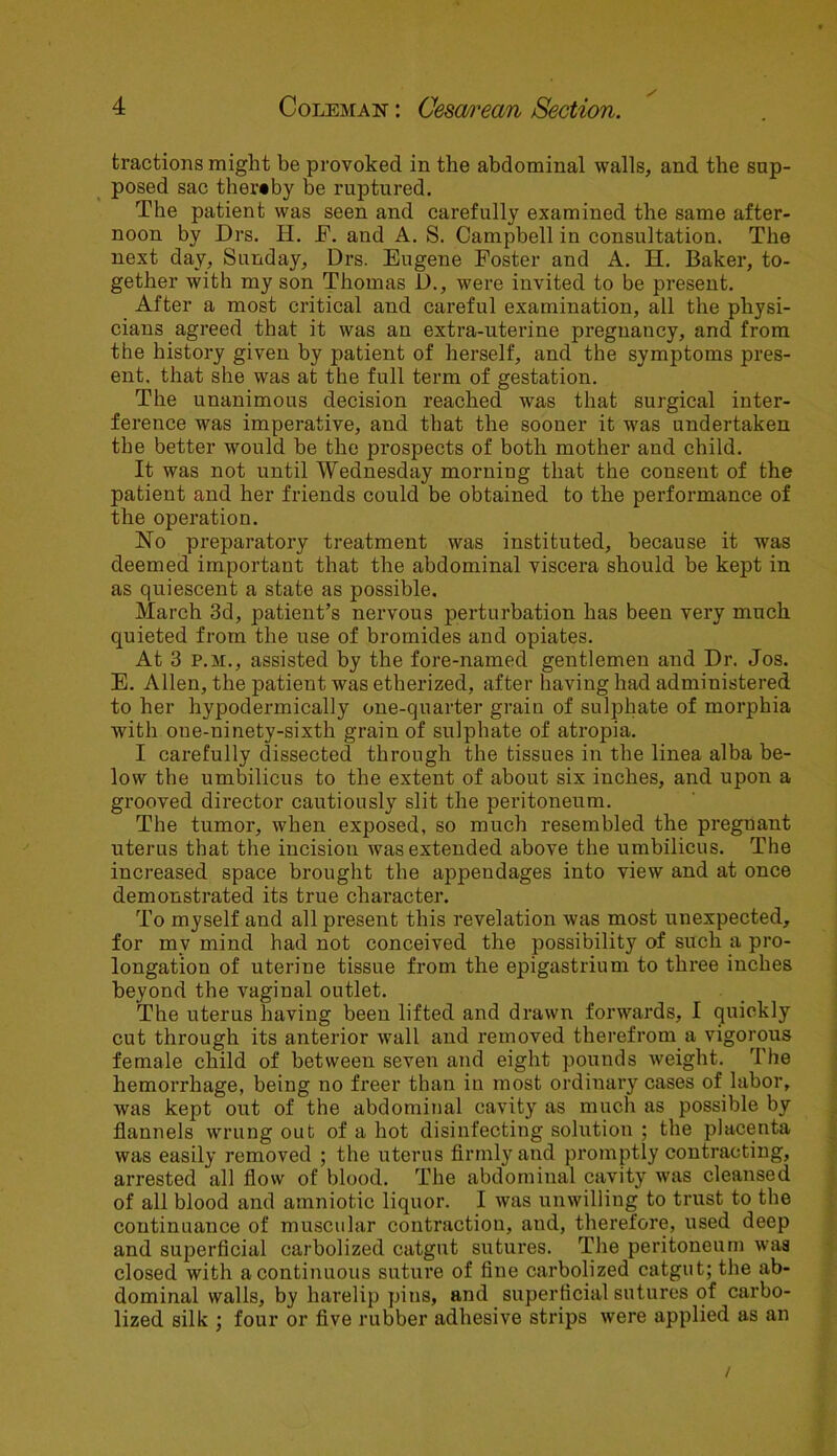 tractions might be provoked in the abdominal walls, and the sup- posed sac thereby be ruptured. The patient was seen and carefully examined the same after- noon by Drs. H. E. and A. S. Campbell in consultation. The next day, Sunday, Drs. Eugene Foster and A. H. Baker, to- gether with my son Thomas JL)., were invited to be present. After a most critical and careful examination, all the physi- cians agreed that it was an extra-uterine pregnancy, and from the history given by patient of herself, and the symptoms pres- ent. that she was at the full term of gestation. The unanimous decision reached wras that surgical inter- ference was imperative, and that the sooner it was undertaken the better would be the prospects of both mother and child. It was not until Wednesday morning that the consent of the patient and her friends could be obtained to the performance of the operation. No preparatory treatment was instituted, because it was deemed important that the abdominal viscera should be kept in as quiescent a state as possible. March 3d, patient’s nervous perturbation has been very much quieted from the use of bromides and opiates. At 3 p.m., assisted by the fore-named gentlemen and Dr. Jos. E. Allen, the patient was etherized, after having had administered to her hypodermically one-quarter grain of sulphate of morphia with oue-uinety-sixth grain of sulphate of atropia. I carefully dissected through the tissues in the linea alba be- low the umbilicus to the extent of about six inches, and upon a grooved director cautiously slit the peritoneum. The tumor, when exposed, so much resembled the pregnant uterus that the incision was extended above the umbilicus. The increased space brought the appendages into view and at once demonstrated its true character. To myself and all present this revelation was most unexpected, for mv mind had not conceived the possibility of such a pro- longation of uterine tissue from the epigastrium to three inches beyond the vaginal outlet. The uterus having been lifted and drawn forwards, I quickly cut through its anterior wall and removed therefrom a vigorous female child of between seven and eight pounds weight. The hemorrhage, being no freer than in most ordinary cases of labor, was kept out of the abdominal cavity as much as possible by flannels wrung out of a hot disinfecting solution ; the placenta was easily removed ; the uterus firmly and promptly contracting, arrested all flow of blood. The abdominal cavity was cleansed of all blood and amniotic liquor. I was unwilling to trust to the continuance of muscular contraction, aud, therefore, used deep and superficial carbolized catgut sutures. The peritoneum was closed with a continuous suture of fine carbolized catgut; the ab- dominal walls, by harelip pins, and superficial sutures of carbo- lized silk ; four or five rubber adhesive strips were applied as an