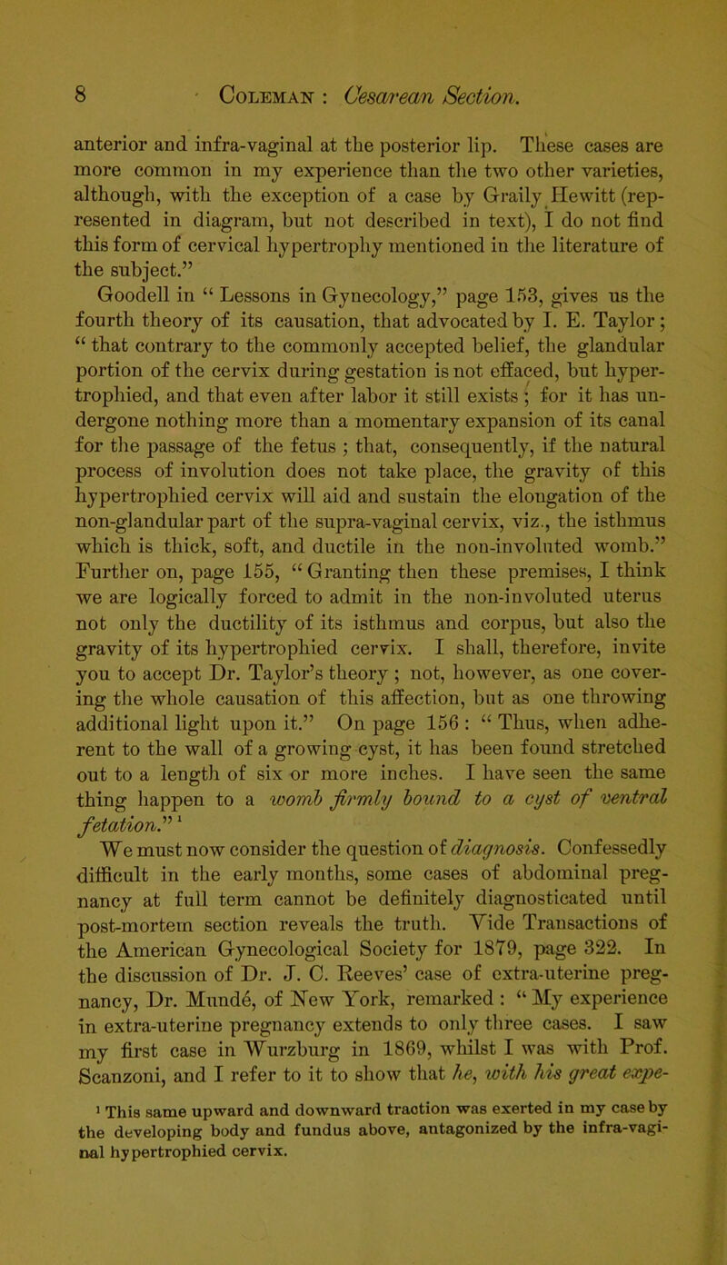 anterior and infra-vaginal at the posterior lip. These cases are more common in my experience than the two other varieties, although, with the exception of a case by Graily Hewitt (rep- resented in diagram, but not described in text), I do not find this form of cervical hypertrophy mentioned in the literature of the subject.” Goodell in “ Lessons in Gynecology,” page 153, gives us the fourth theory of its causation, that advocated by I. E. Taylor; “ that contrary to the commonly accepted belief, the glandular portion of the cervix during gestation is not effaced, but hyper- trophied, and that even after labor it still exists ; for it has un- dergone nothing more than a momentary expansion of its canal for the passage of the fetus ; that, consequently, if the natural process of involution does not take place, the gravity of this hypertrophied cervix will aid and sustain the elongation of the non-glandular part of the supra-vaginal cervix, viz., the isthmus which is thick, soft, and ductile in the non-involuted womb.” Further on, page 155, “ Granting then these premises, I think we are logically forced to admit in the non-involuted uterus not only the ductility of its isthmus and corpus, but also the gravity of its hypertrophied cervix. I shall, therefore, invite you to accept Dr. Taylor’s theory ; not, however, as one cover- ing the whole causation of this affection, but as one throwing additional light upon it.” On page 156 : “ Thus, when adhe- rent to the wall of a growing cyst, it has been found stretched out to a length of six or more inches. I have seen the same thing happen to a womb firmly bound to a cyst of ventral fetation.”1 We must now consider the question of diagnosis. Confessedly difficult in the early months, some cases of abdominal preg- nancy at full term cannot be definitely diagnosticated until post-mortem section reveals the truth. Yide Transactions of the American Gynecological Society for 1879, page 322. In the discussion of Dr. J. C. Reeves’ case of extra-uterine preg- nancy, Dr. Munde, of New York, remarked : “My experience in extra-uterine pregnancy extends to only three cases. I saw my first case in Wurzburg in 1869, whilst I was with Prof. Scanzoni, and I refer to it to show that he, with his great expe- 1 This same upward and downward traction was exerted in my case by the developing body and fundus above, antagonized by the infra-vagi- nal hypertrophied cervix.