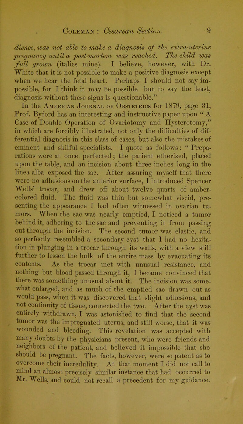 I dience, was not able to make a diagnosis of the extra-uterine pregriancy until a 'post-mortem was reached. The child was full grown (italics mine). I believe, however, with Dr. White that it is not possible to make a positive diagnosis except when we hear the fetal heart. Perhaps I should not say im- possible, for I think it may be possible but to say the least, diagnosis without these signs is questionable.” In the American Journal of Obstetrics for 1879, page 31, Prof. Byford has an interesting and instructive paper upon “ A Case of Double Operation of Ovariotomy and Hysterotomy,” in which are forcibly illustrated, not only the difficulties of dif- ferential diagnosis in this class of cases, but also the mistakes of eminent and skilful specialists. I quote as follows: “ Prepa- rations were at once perfected; the patient etherized, placed upon the table, and an incision about three inches long in the linea alba exposed the sac. After assuring myself that there were no adhesions on the anterior surface, I introduced Spencer Wells’ trocar, and drew off about twelve quarts of amber- colored fluid. The fluid was thin but somewhat viscid, pre- senting the appearance I had often witnessed in ovarian tu- mors. When the sac was nearly emptied, I noticed a tumor behind it, adhering to the sac and preventing it from passing out through the incision. The second tumor was elastic, and so perfectly resembled a secondary cyst that I had no hesita- tion in plunging in a trocar through its walls, with a view still further to lessen the bulk of the entire mass by evacuating its contents. As the trocar met with unusual resistance, and nothing but blood passed through it, I became convinced that there was something unusual about it. The incision was some- what enlarged, and as much of the emptied sac drawn out as would pass, when it was discovered that slight adhesions, and not continuity of tissue, connected the two. After the cyst was entirely withdrawn, I was astonished to find that the second tumor was the impregnated uterus, and still worse, that it was wounded and bleeding. This revelation was accepted with many doubts by the physicians present, who were friends and neighbors of the patient, and believed it impossible that she should be pregnant. The facts, however, were so patent as to overcome their incredulity. At that moment I did not call to mind an almost precisely similar instance that had occurred to Mr. Wells, and could not recall a precedent for my guidance.