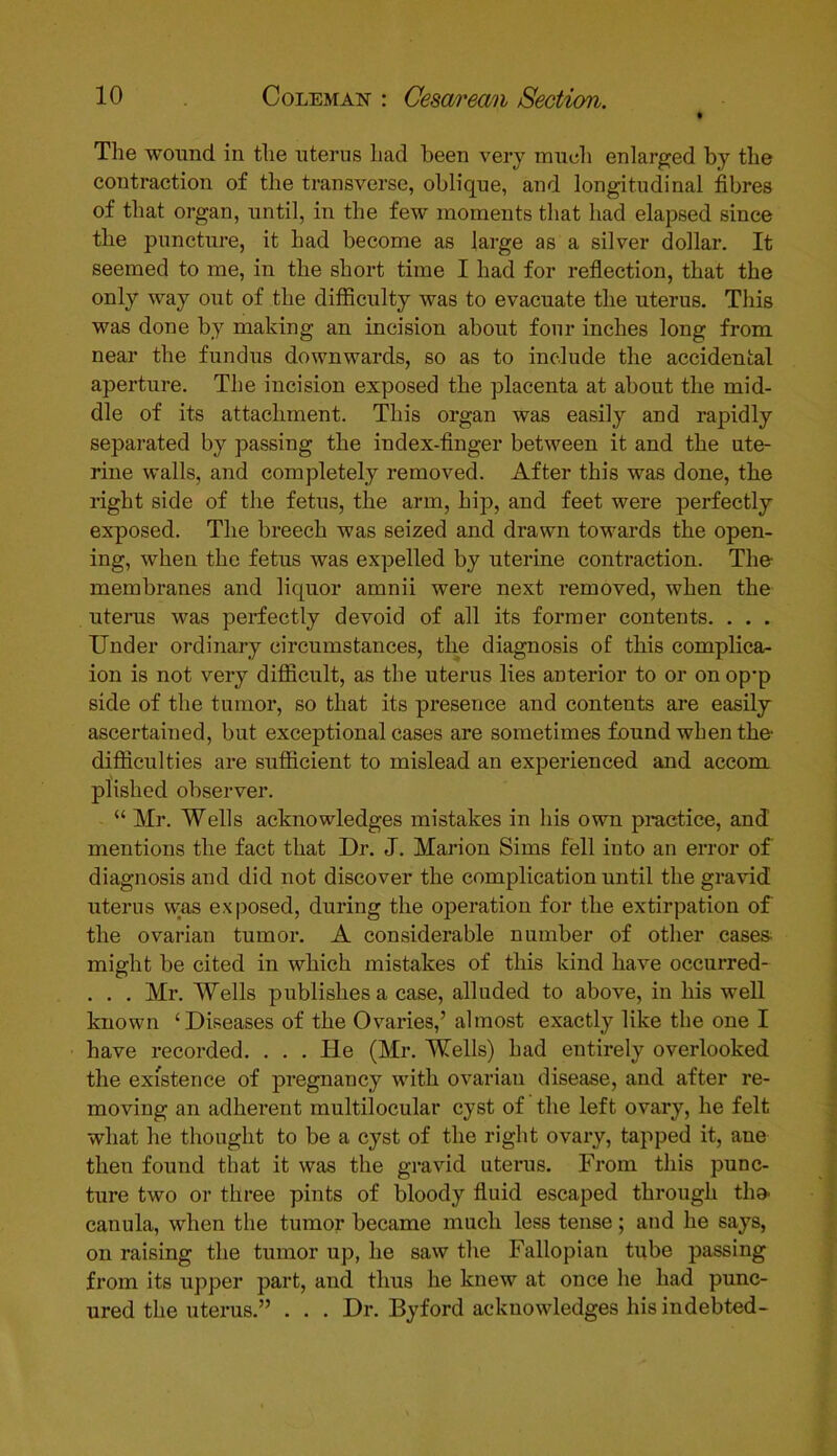 The wound in the uterus had been very much enlarged by the contraction of the transverse, oblique, and longitudinal fibres of that organ, until, in the few moments that had elapsed since the puncture, it had become as large as a silver dollar. It seemed to me, in the short time I had for reflection, that the only way out of the difficulty was to evacuate the uterus. This was done by making an incision about four inches long from near the fundus downwards, so as to include the accidental aperture. The incision exposed the placenta at about the mid- dle of its attachment. This organ was easily and rapidly separated by passing the index-finger between it and the ute- rine walls, and completely removed. After this was done, the right side of the fetus, the arm, hip, and feet were perfectly exposed. The breech was seized and drawn towards the open- ing, when the fetus was expelled by uterine contraction. The- membranes and liquor amnii were next removed, when the uterus was perfectly devoid of all its former contents. . . . Under ordinary circumstances, the diagnosis of this complica- ion is not very difficult, as the uterus lies anterior to or on op*p side of the tumor, so that its presence and contents are easily ascertained, but exceptional cases are sometimes found when the- difficulties are sufficient to mislead an experienced and accom plished observer. “ Mr. Wells acknowledges mistakes in his own practice, and mentions the fact that Dr. J. Marion Sims fell into an error of diagnosis and did not discover the complication until the gravid uterus was exposed, during the operation for the extirpation of the ovarian tumor. A considerable number of other cases- might be cited in which mistakes of this kind have occurred- . . . Mr. Wells publishes a case, alluded to above, in his well known ‘ Diseases of the Ovaries,’ almost exactly like the one I have recorded. . . . lie (Mr. Wells) had entirely overlooked the existence of pregnancy with ovarian disease, and after re- moving an adherent multilocular cyst of the left ovary, he felt what he thought to be a cyst of the right ovary, tapped it, ane then found that it was the gravid uterus. From this punc- ture two or three pints of bloody fluid escaped through tho* canula, when the tumor became much less tense; and he says, on raising the tumor up, he saw the Fallopian tube passing from its upper part, and thus he knew at once he had punc- ured the uterus.” . . . Dr. By ford acknowledges his indebted-