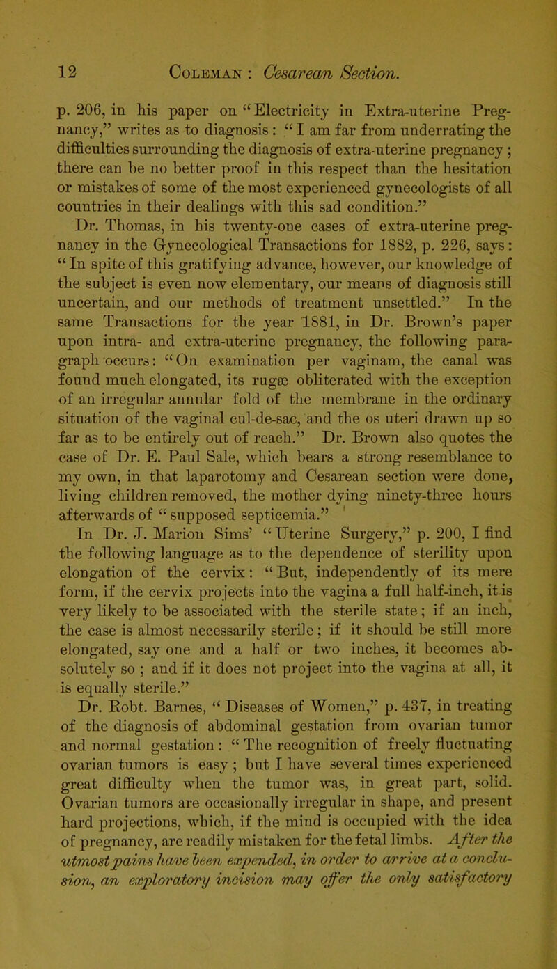 p. 206, in his paper on “Electricity in Extra-uterine Preg- nancy,” writes as to diagnosis : “ I am far from underrating the difficulties surrounding the diagnosis of extra-uterine pregnancy ; there can be no better proof in this respect than the hesitation or mistakes of some of the most experienced gynecologists of all countries in their dealings with this sad condition.” Dr. Thomas, in his twenty-one cases of extra-uterine preg- nancy in the Gynecological Transactions for 1882, p. 226, says: “ In spite of this gratifying advance, however, our knowledge of the subject is even now elementary, our means of diagnosis still uncertain, and our methods of treatment unsettled.” In the same Transactions for the year 1881, in Dr. Brown’s paper upon intra- and extra-uterine pregnancy, the following para- graph occurs: “ On examination per vaginam, the canal was found much elongated, its rugse obliterated with the exception of an irregular annular fold of the membrane in the ordinary situation of the vaginal cul-de-sac, and the os uteri drawn up so far as to be entirely out of reach.” Dr. Brown also quotes the case of Dr. E. Paul Sale, which bears a strong resemblance to my own, in that laparotomy and Cesarean section were done, living children removed, the mother dying ninety-three hours afterwards of “ supposed septicemia.” In Dr. J. Marion Sims’ “ Uterine Surgery,” p. 200, I find the following language as to the dependence of sterility upon elongation of the cervix: “ But, independently of its mere form, if the cervix projects into the vagina a full half-inch, it is very likely to be associated with the sterile state; if an inch, the case is almost necessarily sterile; if it should be still more elongated, say one and a half or two inches, it becomes ab- solutely so ; and if it does not project into the vagina at all, it is equally sterile.” Dr. Bobt. Barnes, “ Diseases of Women,” p. 437, in treating of the diagnosis of abdominal gestation from ovarian tumor and normal gestation : “ The recognition of freely fluctuating ovarian tumors is easy ; but I have several times experienced great difficulty when the tumor was, in great part, solid. Ovarian tumors are occasionally irregular in shape, and present hard projections, which, if the mind is occupied with the idea of pregnancy, are readily mistaken for the fetal limbs. After the utmost pains have been expended, in order to arrive at a conclu- sion, an exploratory incision may offer the only satisfactory