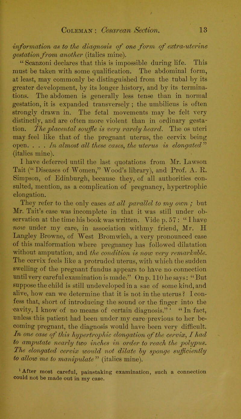 information as to the diagnosis of one form of extra-uterine gestation from another (italics mine). “ Scanzoni declares that this is impossible during life. This must be taken with some qualification. The abdominal form, at least, may commonly be distinguished from the tubal by its greater development, by its longer history, and by its termina- tions. The abdomen is generally less tense than in normal gestation, it is expanded transversely ; the umbilicus is often strongly drawn in. The fetal movements may be felt very distinctly, and are often more violent than in ordinary gesta- tion. The placental souffle is very rarely heard. The os uteri may feel like that of the pregnant uterus, the cervix being open. . . . In almost all these cases, the uterus is elongated ” {italics mine). I have deferred until the last quotations from Mr. Lawson Tait (“Diseases of Women,” Wood’s library), and Prof. A. R. Simpson, of Edinburgh, because they, of all authorities con- sulted, mention, as a complication of pregnancy, hypertrophic elongation. They refer to the only cases at all parallel to my oicn • but Mr. Tait’s case was incomplete in that it was still under ob- servation at the time his book was written. Yide p. 57 : “ I have note under my care, in association withmy friend, Mr. H Langley Browne, of West Bromwich, a very pronounced case of this malformation where pregnancy has followed dilatation without amputation, and the condition is now very rema/rkdble. The cervix feels like a protruded uterus, with which the sudden swelling of the pregnant fundus appears to have no connection until very careful examination is made.” Onp. llOhesays: “But suppose the child is still undeveloped in a sac of some kind, and alive, how can we determine that it is not in the uterus ? I con- fess that, short of introducing the sound or the finger into the •cavity, I know of no means of certain diagnosis.” 1 “ In fact, unless this patient had been under my care previous to her be- coming pregnant, the diagnosis would have been very difficult. In one case of this hypertrophic elongation of the cervix, I had to amputate nearly two inches in order to reach the polypus. The elongated cervix woidd not dilate by sponge sufficiently to allow me to manipulate ” (italics mine). 1 After most careful, painstaking examination, such a connection could not be made out in my case.