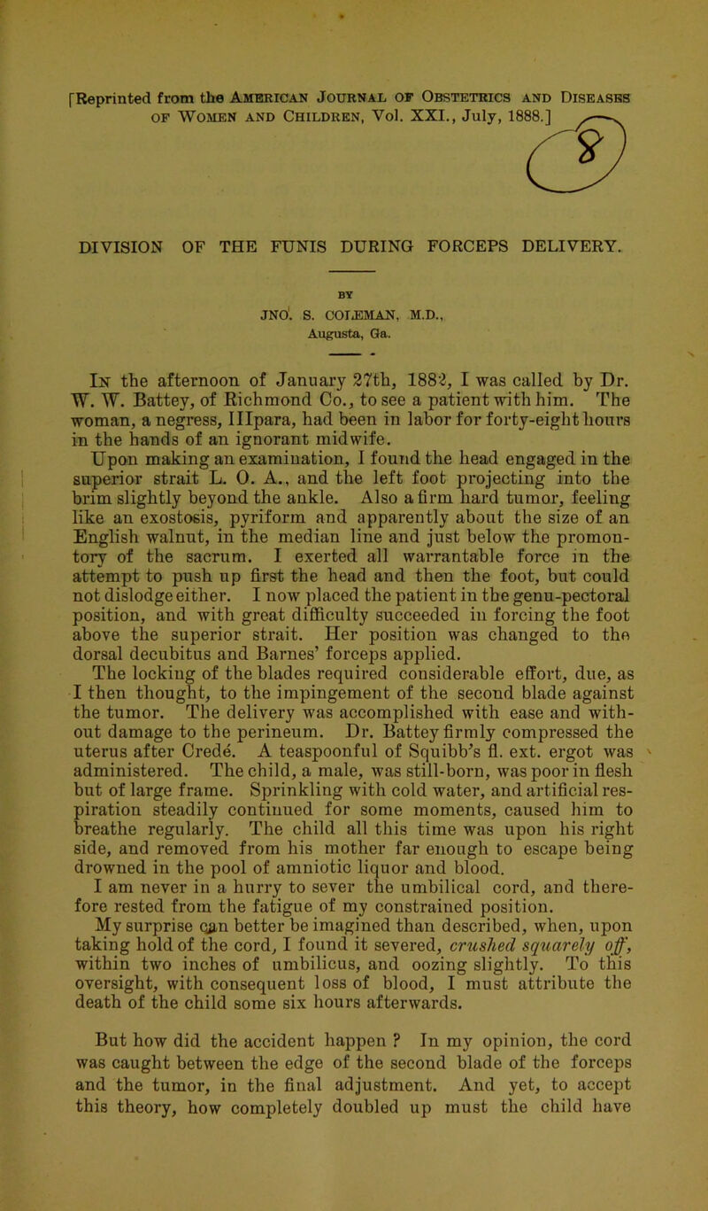 [Reprinted from the American Journal of Obstetrics and Diseases of Women and Children, Vol. XXI., July, 1888.] *—N DIVISION OF THE FUNIS DURING FORCEPS DELIVERY. BY JNO. S. COT.EMAN, M.D., Augusta, Ga. In the afternoon of January 27th, 1882, I was called by Dr. W. W. Battey, of Richmond Co., to see a patient with him. The woman, anegress, Illpara, had been in labor for forty-eight hours in the hands of an ignorant midwife. Upon making an examination, 1 found the head engaged in the superior strait L. 0. A., and the left foot projecting into the brim slightly beyond the ankle. Also a firm hard tumor, feeling like an exostosis, pyriform and apparently about the size of an English walnut, in the median line and just below the promon- tory of the sacrum. I exerted all warrantable force in the attempt to push up first the head and then the foot, but could not dislodge either. I now placed the patient in the genu-pectoral position, and with great difficulty succeeded in forcing the foot above the superior strait. Her position was changed to the dorsal decubitus and Barnes’ forceps applied. The locking of the blades required considerable effort, due, as I then thought, to the impingement of the second blade against the tumor. The delivery was accomplished with ease and with- out damage to the perineum. Dr. Battey firmly compressed the uterus after Crede. A teaspoonful of Squibb’s fl. ext. ergot was ' administered. The child, a male, was still-born, was poor in flesh but of large frame. Sprinkling with cold water, and artificial res- piration steadily continued for some moments, caused him to breathe regularly. The child all this time was upon his right side, and removed from his mother far enough to escape being drowned in the pool of amniotic liquor and blood. I am never in a hurry to sever the umbilical cord, and there- fore rested from the fatigue of my constrained position. My surprise cjm better be imagined than described, when, upon taking hold of the cord, I found it severed, crushed squarely off, within two inches of umbilicus, and oozing slightly. To this oversight, with consequent loss of blood, I must attribute the death of the child some six hours afterwards. But how did the accident happen ? In my opinion, the cord was caught between the edge of the second blade of the forceps and the tumor, in the final adjustment. And yet, to accept this theory, how completely doubled up must the child have