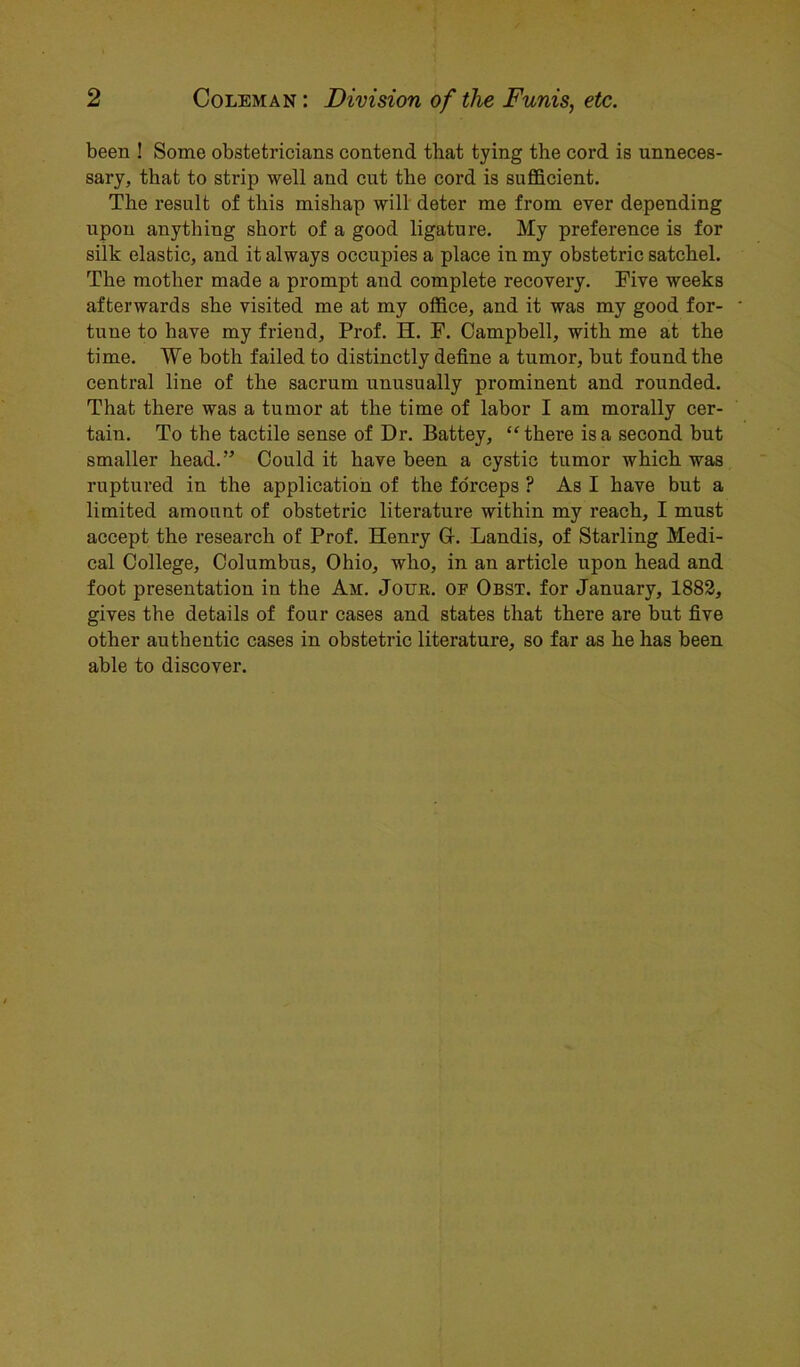 2 Coleman : Division of the Funis, etc. been ! Some obstetricians contend that tying the cord is unneces- sary, that to strip well and cut the cord is sufficient. The result of this mishap will deter me from ever depending upon anything short of a good ligature. My preference is for silk elastic, and it always occupies a place in my obstetric satchel. The mother made a prompt and complete recovery. Five weeks afterwards she visited me at my office, and it was my good for- tune to have my friend. Prof. H. F. Campbell, with me at the time. We both failed to distinctly define a tumor, but found the central line of the sacrum unusually prominent and rounded. That there was a tumor at the time of labor I am morally cer- tain. To the tactile sense of Dr. Battey, “there is a second but smaller head.” Could it have been a cystic tumor which was ruptured in the application of the forceps ? As I have but a limited amount of obstetric literature within my reach, I must accept the research of Prof. Henry 0. Landis, of Starling Medi- cal College, Columbus, Ohio, who, in an article upon head and foot presentation in the Am. Jour, of Obst. for January, 1882, gives the details of four cases and states that there are but five other authentic cases in obstetric literature, so far as he has been able to discover.