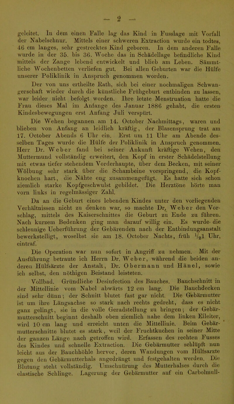 geleitet. In dem einen Falle lag das Kind in Fusslage mit Vorfall der Nabelschnur. Mittels einer schweren Extraction wurde ein todtes, 46 cm langes, sehr gestrecktes Kind geboren. In dem anderen Falle wurde in der 35. bis 36. Woche das in Schädellage befindliche Kind mittels der Zange lebend entwickelt und blieb am Leben. Sämmt- liche Wochenbetten verliefen gut. Bei allen Geburten war die Hülfe unserer Poliklinik in Anspruch genommen worden. Der von uns ertheilte Rath, sich bei einer nochmaligen Schwan- gerschaft wieder durch die künstliche Frühgeburt entbinden zu lassen, war leider nicht befolgt worden. Ihre letzte Menstruation hatte die Frau dieses Mal im Anfänge des Januar 1886 gehabt, die ersten Kindesbewegungen erst Anfang Juli verspürt. Die Wehen begannen am 14. October Nachmittags, waren und blieben von Anfang an leidlich kräftig, der Blasensprung trat am 17. October Abends 6 Uhr ein. Erst um 11 Uhr am Abende des- selben Tages wurde die Hülfe der Poliklinik in Ansprach genommen. Herr Dr. Weber fand bei seiner Ankunft kräftige Wehen, den Muttermund vollständig erweitert, den Kopf in erster Schädelstellung mit etwas tiefer stehendem Vorderhaupte, über dem Becken, mit seiner Wölbung sehr stark über die Schambeine vorspringend, die Kopf- knochen hart, die Nähte eng zusammengefügt. Es hatte sich schon ziemlich starke Kopfgeschwulst gebildet. Die Herztöne hörte man vorn links in regelmässiger Zahl. Da an die Geburt eines lebenden Kindes unter den vorliegenden Verhältnissen nicht zu denken war, so machte Dr. Weber den Vor- schlag, mittels des Kaiserschnittes die Geburt zu Ende zu führen. Nach kurzem Bedenken ging man darauf willig ein. Es wurde- die schleunige Ueberführung der Gebärenden nach der Entbindungsanstalt bewerkstelligt, woselbst sie am 18. October Nachts, früh Val Uhr, eintraf. Die Operation war nun sofort in Angriff zu nehmen. Mit der Ausführung betraute ich Herrn Dr. Weber, während die beiden an- deren Iiülfsärzte der Anstalt, Dr. Obermann und Iiänel, sowie ich selbst, den nötliigen Beistand leisteten. Vollbad. Gründliche Desinfection des Bauches. Bauchschnitt in der Mittellinie vom Nabel abwärts 12 cm lang. Die Bauchdecken sind sehr dünn •, der Schuitt blutet fast gar nicht. Die Gebärmutter ist um ihre Längsachse so stark nach rechts gedreht, dass es nicht ganz gelingt, sie in die volle Geradstellung zu bringen; der Gebär- mutterschnitt beginnt deshalb oben ziemlich nahe dem linken Eileiter, wird 10 cm lang und erreicht unten die Mittellinie. Beim Gebär- mutterschnitte blutet es stark, weil der Fruchtkuchen in seiner Mitte der ganzen Länge nach getroffen wird. Erfassen des rechten Fusses des Kindes und schnelle Extraction. Die Gebärmutter schlüpft nun leicht aus der Bauchhöhle hervor, deren Wandungen vom Hülfsarzte gegen den Gebärmutterhals angedrängt und festgehalten werden. Die Blutung steht vollständig. Umschnürung des Mutterhalses durch die elastische Schlinge. Lagerung der Gebärmutter auf ein Carbolmull-