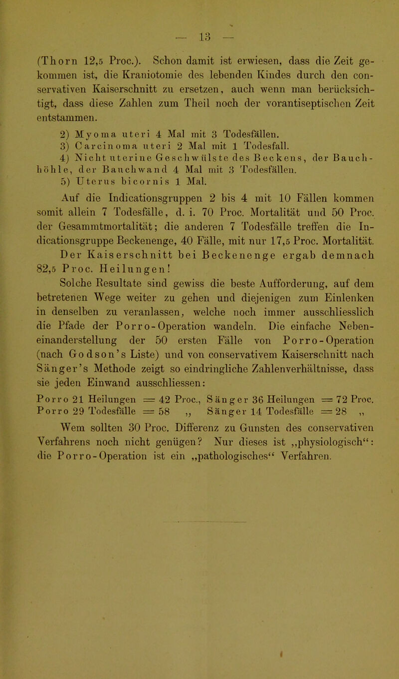 (Thorn 12,5 Proc.). Schon damit ist erwiesen, dass die Zeit ge- kommen ist, die Kraniotomie des lebenden Kindes durch den con- servativen Kaiserschnitt zu ersetzen, auch wenn man berücksich- tigt, dass diese Zahlen zum Theil noch der vorantiseptischen Zeit entstammen. 2) Myoma uteri 4 Mal mit 3 Todesfällen. 3) Carcinoma uteri 2 Mal mit 1 Todesfall. 4) Ni c li t u t e r i n e G e s c h w ü 1 s t e d e s B e c k en s, de r B a u c h - liöhle, der Bauch wand 4 Mal mit 3 Todesfällen. 5) Uterus bicornis 1 Mal. Auf die Indicationsgruppen 2 bis 4 mit 10 Fällen kommen somit allein 7 Todesfälle, d. i. 70 Proc. Mortalität und 50 Proc. der Gesammtmortalität; die anderen 7 Todesfälle treffen die In- dicationsgruppe Beckenenge, 40 Fälle, mit nur 17,5 Proc. Mortalität. Der Kaiserschnitt hei Beckenenge ergab demnach 82,5 Proc. Heilungen! Solche Resultate sind gewiss die beste Aufforderung, auf dem betretenen Wege weiter zu gehen und diejenigen zum Einlenken in denselben zu veranlassen, welche noch immer ausschliesslich die Pfade der Porro-Operation wandeln. Die einfache Neben- einanderstellung der 50 ersten Fälle von Po rro-Operation (nach G o d s o n ’ s Liste) und von conservativem Kaiserschnitt nach Sänger’s Methode zeigt so eindringliche Zahlenverhältnisse, dass sie jeden Einwand ausschliessen: Po rro 21 Heilungen = 42 Proc., Sänger 36 Heilungen =72 Proc. Porro 29 Todesfälle =58 ,, Sänger 14 Todesfälle =28 „ Wem sollten 30 Proc. Differenz zu Gunsten des conservativen Verfahrens noch nicht genügen? Nur dieses ist „physiologisch“: die Porro-Operation ist ein „pathologisches“ Verfahren. I