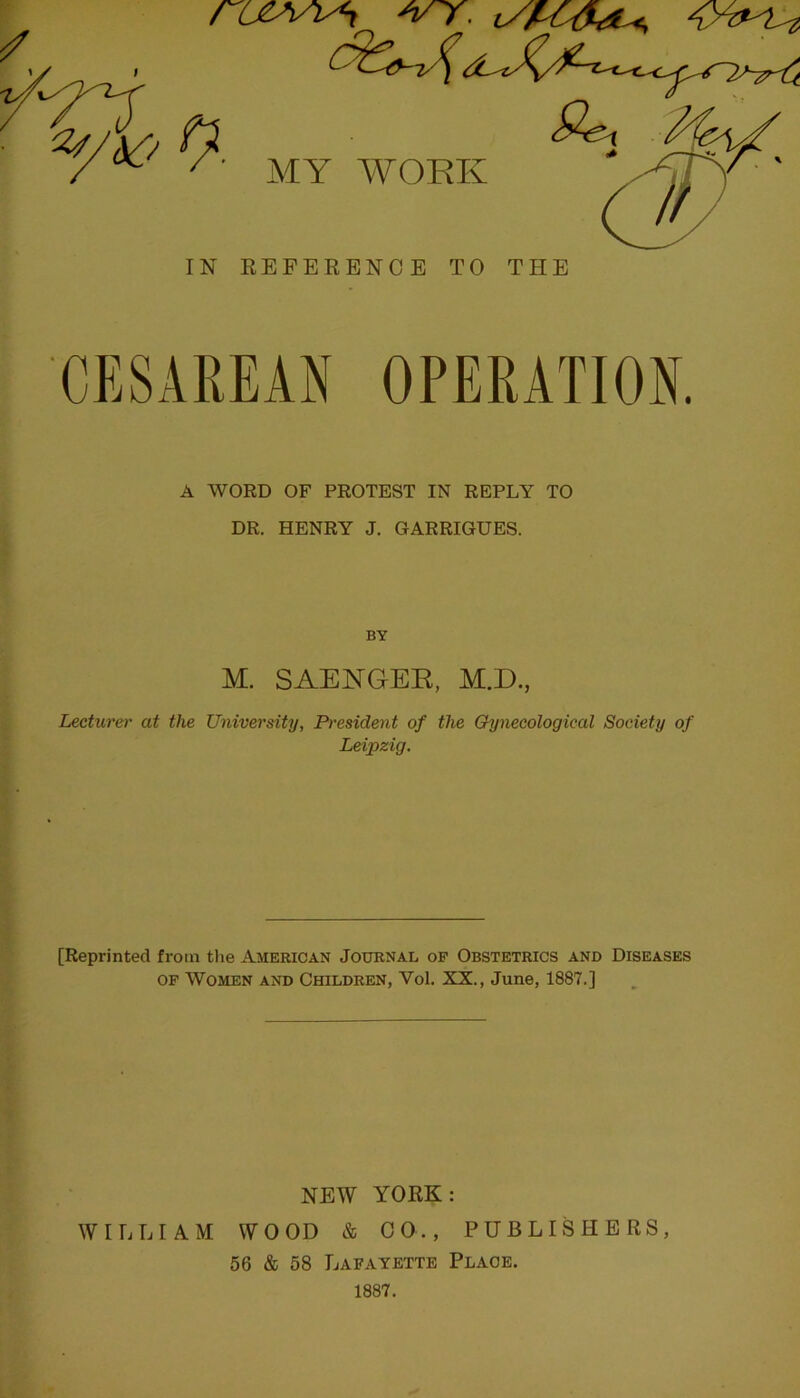 CESAREAN OPERATION. A WORD OF PROTEST IN REPLY TO DR. HENRY J. GARRIGUES. BY M. SAENGER, M.D., Lecture)' at the University, President of the Gynecological Society of Leipzig. [Reprinted from tlie American Journal op Obstetrics and Diseases OP Women and Children, Vol. XX., June, 1887.] NEW YORK: WILLIAM WOOD & 00., PUBLISHERS, 56 & 58 Lafayette Place.