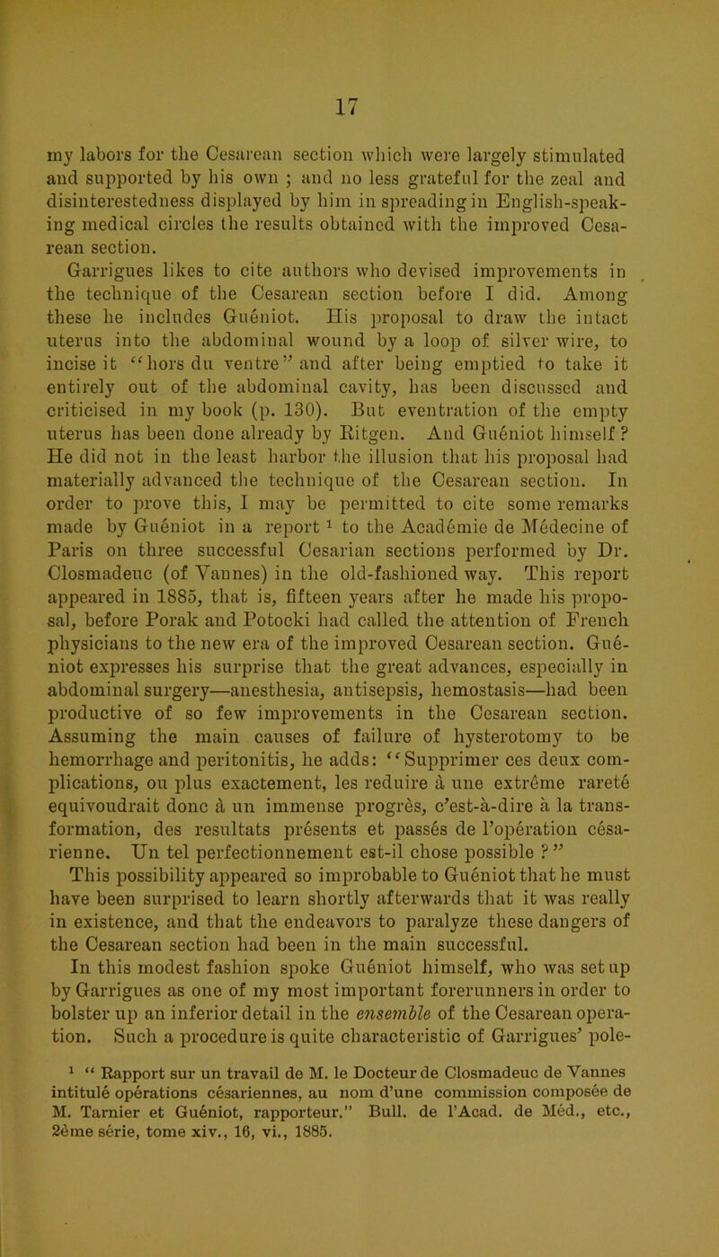 my labors for the Cesarean section Avhich were largely stimulated and supported by his own ; and no less grateful for the zeal and disinterestedness displayed by him in spreading in English-speak- ing medical circles the results obtained with the improved Cesa- rean section. Garrigues likes to cite authors who devised improvements in the technic[ue of the Cesarean section before I did. Among these he includes Gueniot. His proposal to draw the intact uterus into the abdominal wound by a loop of silver wire, to incise it “horsdu ventre” and after being emptied to take it entirely out of the abdominal cavity, has been discussed and criticised in my book (p. 130). But eventration of the empty uterus has been done already by Kitgen. And Gueniot himself ? He did not in the least harbor the illusion that his proposal had materially advanced the technique of the Cesarean section. In order to prove this, I may be permitted to cite some remarks made by Gueniot in a report ^ to the Academic de Medecine of Paris on three successful Cesarian sections performed by Dr. Closmadeuc (of Vannes) in the old-fashioned way. This report appeared in 1885, that is, fifteen years after he made his propo- sal, before Porak and Potocki had called the attention of French physicians to the new era of the improved Cesarean section. Gue- niot expresses his surprise that the great advances, especially in abdominal surgery—anesthesia, antisepsis, hemostasis—had been productive of so few improvements in the Cesarean section. Assuming the main causes of failure of hysterotomy to be hemorrhage and peritonitis, he adds: ‘^Supprimer ces deux com- plications, on plus exactement, les reduire a une extreme rarete equivoudrait done d un immense progres, e’est-a-dire a la trans- formation, des resultats presents et passes de I’operation cesa- rienne. Un tel perfectionnement est-il chose possible ?” This possibility appeared so improbable to Gueniot that he must have been surprised to learn shortly afterwards that it was really in existence, and that the endeavors to paralyze these dangers of the Cesarean section had been in the main successful. In this modest fashion spoke Gueniot himself, who was set up by Garrigues as one of my most important forerunners in order to bolster up an inferior detail in the ensemble of the Cesarean opera- tion. Such a procedure is quite characteristic of Garrigues^ pole- ' “ Rapport sur un travail de M. le Docteurde Closmadeuc de Vannes intitule operations cesariennes, au noin d’une commission composee de M. Tarnier et Gueniot, rapporteur.” Bull, de I’Acad. de Med., etc., 2eme eerie, tome xiv., 16, vi., 1885.