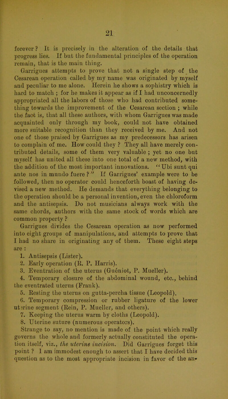 forever ? It is precisely iu the alteration of the details that progress lies. If but the fundamental principles of the operation remain, that is the main thing. Garrigues attempts to prove that not a single step of _ the Cesarean operation called by my name was originated by myself and peculiar to me alone. Herein he shows a sophistry which is hard to match ; for he makes it appear as if I had unconcernedly appropriated all the labors of those who had contributed some- thing towards the improvement of the Cesarean section ; while the fact is, that all these authors, with whom Garrigues was made acquainted only through my book, could not have obtained more suitable recognition than they received by me. And not one of those praised by Garrigues as my predecessors has arisen to complain of me. How could they ? They all have merely con- tributed details, some of them very valuable ; yet no one but myself has united all these into one total of a new method, with the addition of the most important innovations. “Ubi sunt qui ante nos in mundo fuere ? ” If Garrigues’ example were to be followed, then no operator could henceforth boast of having de- vised a new method. He demands that everything belonging to the operation should be a personal invention, even the chloroform and the antisepsis. Do not musicians always work with the same chords, authors with the same stock of words which are common property ? Garrigues divides the Cesarean operation as now performed into eight groups of manipulations, and attempts to prove that I had no share in originating any of them. These eight steps are : 1. Antisepsis (Lister). 2. Early operation (R. P. Harris). 3. Eventration of the uterus (Gueniot, P. Mueller). 4. Temporary closure of the abdominal wound, etc., behind the eventrated uterus (Frank). 5. Resting the uterus on gutta-percha tissue (Leopold). 6. Temporary compression or rubber ligature of the lower ut3rine segment (Rein, P. Mueller, and others). 7. Keeping the uterus warm by cloths (Leopold). 8. Uterine suture (numerous operators). Strange to say, no mention is made of the point which really governs the whole and formerly actually constituted the opera- tion itself, viz., the uterine incision. Did Garrigues forget this point ? 1 am immodest enough to assert that I have decided this question as to the most aiiproj^riate incision in favor of the an-