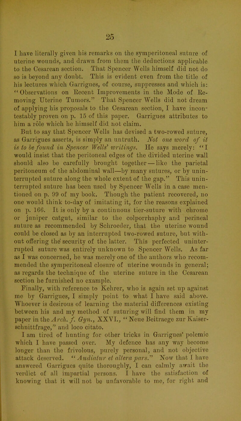 I have literally given his remarks on the symperitoneal sntnre of uterine wonncls, and drawn from them the deductions applicable to tlie Cesarean section. That Spencer Wells himself did not do so is beyond any doubt. This is evident even from the title of his lectures which Garrigues, of course, suppresses and which is: “Observations on Recent Improvements in the Mode of Re- moving Uterine Tumors.” That Spencer Wells did not dream of applying his proposals to the Cesarean section, I have incon- testably proven on p. 15 of this paper. Garrigues attributes to him a role wliich he himself did not claim. But to say that Spencer Wells has devised a two-rowed suture, as Garrigues asserts, is simply an untruth. Not one toorcl of it is to he found in Spencer Wells’ writings. He says merely: “I would insist that the peritoneal edges of the divided uterine wall should also be carefully brought together — like the parietal peritoneum of the abdominal wall—by many sutures, or by unin- terrupted suture along the whole extent of the gap.” This unin- terrupted suture has been used by Spencer Wells in a case men- tioned on p. 99 of my book. Though the patient recovered, no one would think to-day of imitating it, for the reasons explained on p. 166. It is only by a continuous tier-suture with chrome or juniper catgut, similar to the colporrhaphy and perineal suture as recommended by Schroeder, that the uterine wound could be closed as by an interrupted two-rowed suture, but with- out offering the security of the latter. This perfected uninter- rupted suture was entirely unknown to Spencer Wells. As far as I was concerned, he was merely one of the authors who recom- mended the symperitoneal closure of uterine wounds in general; as regards the technique of the uterine suture in the Cesarean section he furnished no example. Finally, with reference to Kehrer, who is again set up against me by Garrigues, I simply jioint to what I have said above. Wlioever is desirous of learning the material differences existing between his and my method of suturing will find them in my paper mt\\Q Arch. f. Oyn., XXVI., “ Neue Beitraege zurKaiser- schnittfrage,” and loco citato. I am tired of hunting for other tricks in Garrigues’ polemic which I have passed over. My defence has any Avay become longer than the frivolous, purely personal, and not objective attack deserved. A tulialur et altera pars.” How that I have answered Garrigues quite thoroughly, I can calmly await the verdict of all impartial persons. I have the satisfaction of knowing that it will not be unfavorable to mo, for right and