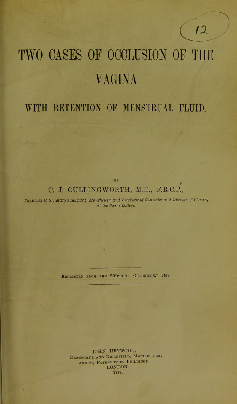 TWO CASES OF OCCLUSION OF THE VAGINA WITH RETENTION OF MENSTRUAL FLUID. BY C. J. CULLINGWORTH, M.D., F.R.C.P., Phytician to St. Mary’s Hospital, Manchester, and Professor of Obstetrics and Diseases of U’omen, at the Oicens College. Reprinted prom the ‘‘Medical Chronicle,” 1887. JOHN HEYWOOD, Deansgate and Ridgefield, Manchester, AND II, PaTBRNOSTER BUILDINGS, LONDON. 1887.