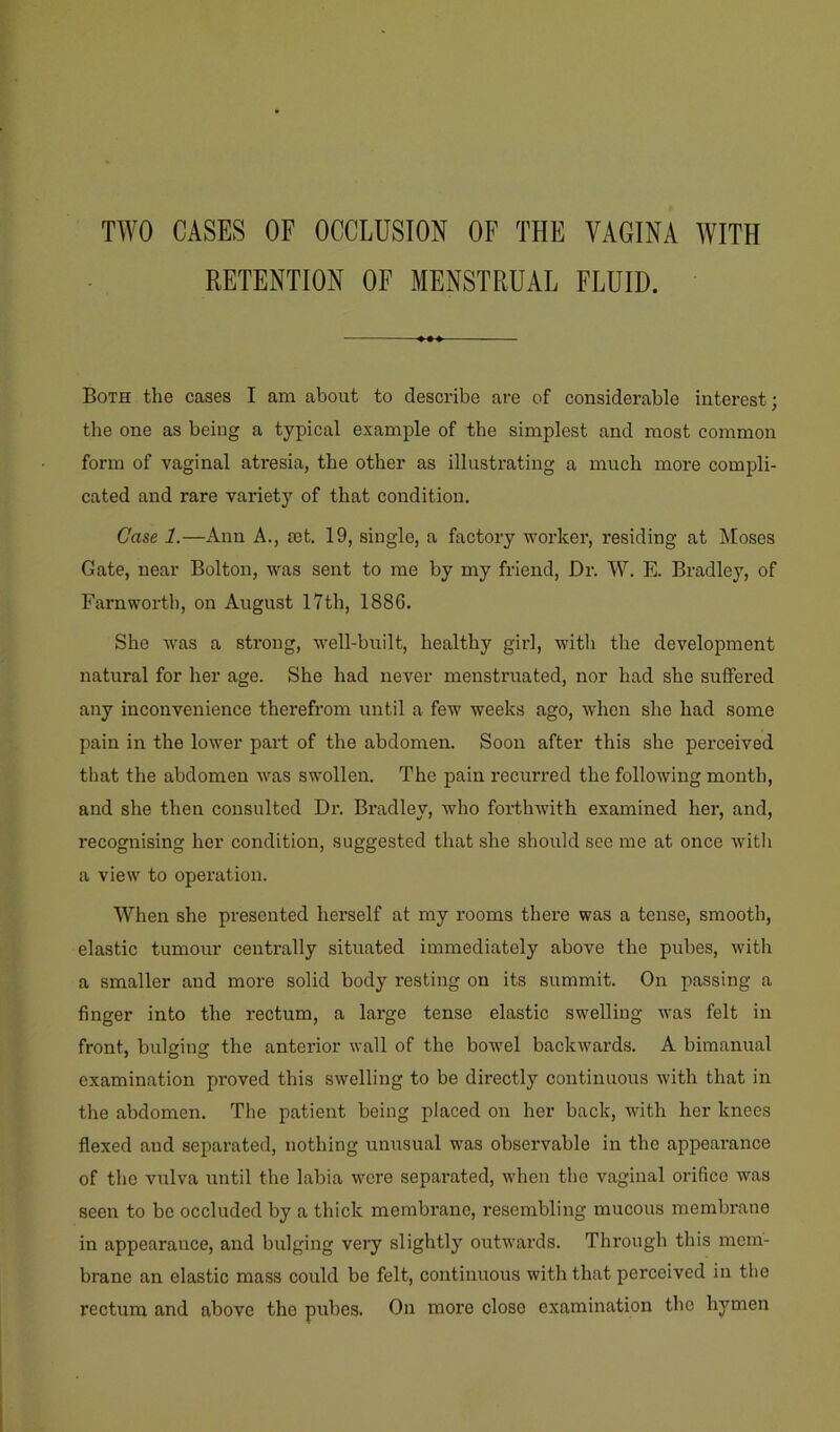 TWO CASES OF OCCLUSION OF THE VAGINA WITH RETENTION OF MENSTRUAL FLUID. Both the cases I am about to describe are of considerable interest; the one as being a typical example of the simplest and most common form of vaginal atresia, the other as illustrating a much more compli- cated and rare varietj' of that condition. Case 1.—Ann A., £et. 19, single, a factory worker, residing at Moses Gate, near Bolton, was sent to me by my friend, Dr. W. E. Bradley, of Earn worth, on August 17th, 1886. She was a strong, well-built, healthy girl, with the development natural for her age. She had never menstruated, nor had she suffered any inconvenience therefrom until a few weeks ago, when she had some pain in the lower part of the abdomen. Soon after this she perceived that the abdomen was swollen. The pain recurred the following month, and she then consulted Dr. Bradley, who forthwith examined her, and, recognising her condition, suggested that she should see me at once with a view to operation. When she presented herself at my rooms there was a tense, smooth, elastic tumour centrally situated immediately above the pubes, with a smaller and more solid body resting on its summit. On passing a finger into the rectum, a large tense elastic swelling was felt in front, bulgine: the anterior wall of the bowel backwards. A bimanual examination proved this swelling to be directly continuoirs with that in the abdomen. The patient being placed on her back, with her knees flexed and separated, nothing unusual w'as observable in the appearance of the vulva until the labia were separated, when the vaginal orifice was seen to be occluded by a thick membrane, resembling mucous membrane in appearance, and bulging very slightly ouDvards. Through this mem- brane an elastic mass could bo felt, continuous with that perceived in the rectum and above the pubes. On more close examination the hymen