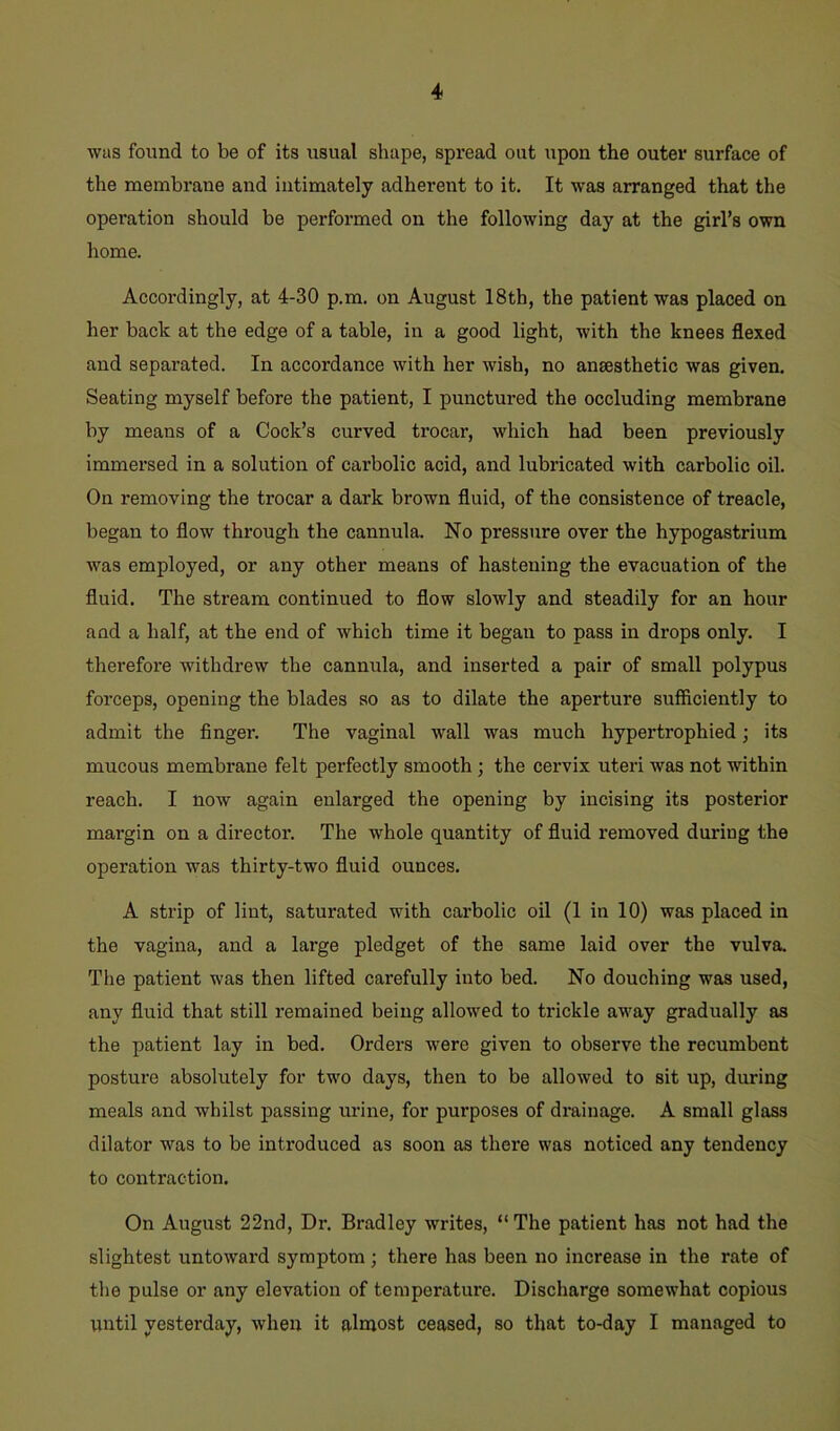 was found to be of its usual shape, spread out upon the outer surface of the membrane and intimately adherent to it. It was arranged that the operation should be performed on the following day at the girl’s own home. Accordingly, at 4-30 p.m. on August 18th, the patient was placed on her back at the edge of a table, in a good light, with the knees flexed and separated. In accordance with her wish, no anaesthetic was given. Seating myself before the patient, I punctured the occluding membrane by means of a Cook’s curved trocar, which had been previously immersed in a solution of carbolic acid, and lubricated with carbolic oil. On removing the trocar a dark brown fluid, of the consistence of treacle, began to flow through the cannula. No pressure over the hypogastrium was employed, or any other means of hastening the evacuation of the fluid. The stream continued to flow slowly and steadily for an hour and a half, at the end of which time it began to pass in drops only. I therefore withdrew the cannula, and inserted a pair of small polypus forceps, opening the blades so as to dilate the aperture sufficiently to admit the finger. The vaginal wall was much hypertrophied; its mucous membrane felt perfectly smooth ; the cervix uteri was not within reach. I now again enlarged the opening by incising its posterior margin on a director. The whole quantity of fluid removed during the operation was thirty-two fluid ounces. A strip of lint, saturated with carbolic oil (1 in 10) was placed in the vagina, and a large pledget of the same laid over the vulva. The patient was then lifted carefully into bed. No douching was used, any fluid that still remained being allowed to trickle away gradually as the patient lay in bed. Orders were given to observe the recumbent posture absolutely for two days, then to be allowed to sit up, during meals and whilst passing urine, for purposes of drainage. A small glass dilator was to be introduced as soon as there was noticed any tendency to contraction. On August 22nd, Dr. Bradley writes, “The patient has not had the slightest untoward symptom; there has been no increase in the rate of the pulse or any elevation of temperature. Discharge somewhat copious until yesterday, when it almost ceased, so that to-day I managed to