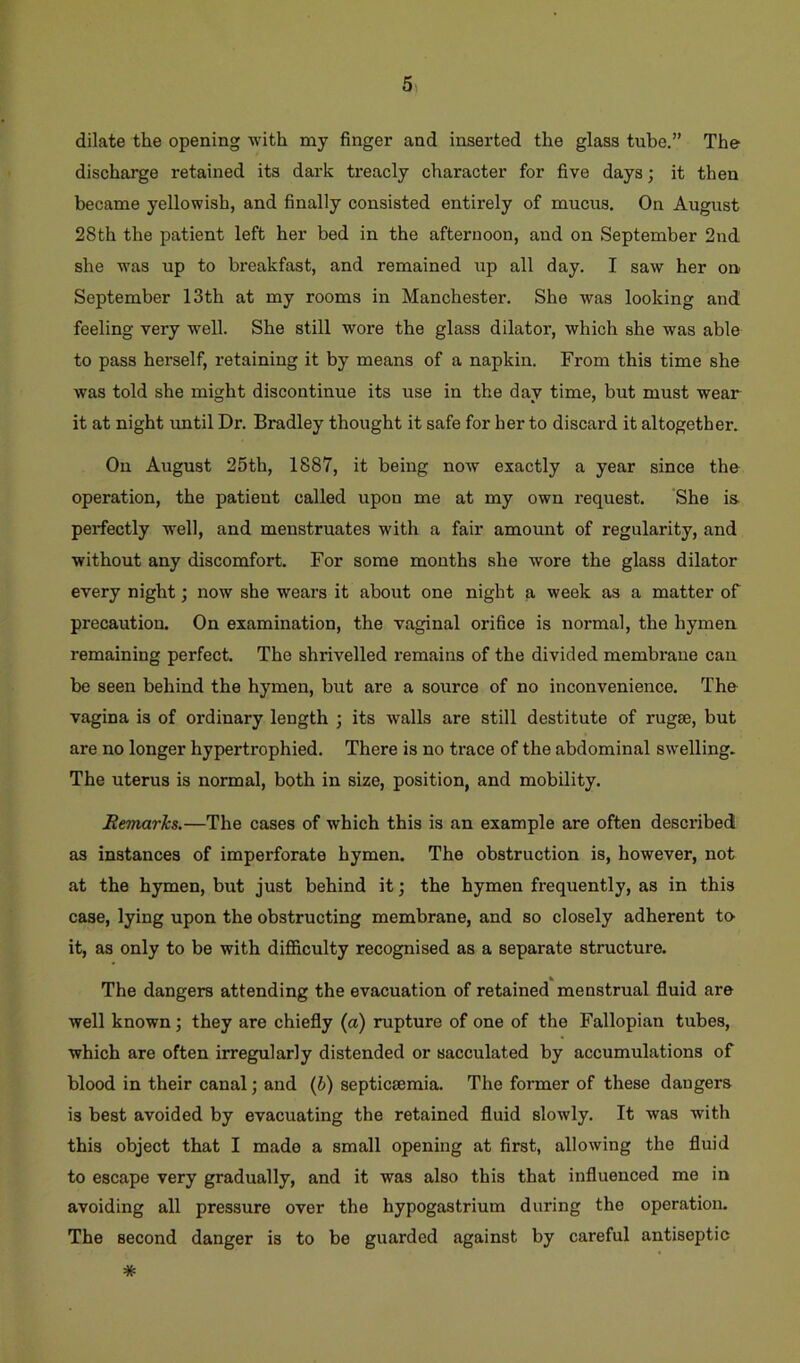 dilate the opening with my finger and inserted the glass tube.” The discharge retained its dark treacly character for five days; it then became yellowish, and finally consisted entirely of mucus. On August 28th the patient left her bed in the afternoon, and on September 2nd she was up to breakfast, and remained up all day. I saw her on September 13th at my rooms in Manchester. She was looking and feeling very well. She still wore the glass dilator, which she was able to pass herself, retaining it by means of a napkin. From this time she was told she might discontinue its use in the day time, but must wear it at night until Dr. Bradley thought it safe for her to discard it altogether. On August 25th, 1887, it being now exactly a year since the operation, the patient called upon me at my own request. She is perfectly well, and menstruates with a fair amount of regularity, and without any discomfort. For some mouths she wore the glass dilator every night; now she wears it about one night a week as a matter of precaution. On examination, the vaginal orifice is normal, the hymen remaining perfect. The shrivelled remains of the divided membi'aue can be seen behind the hymen, but are a source of no inconvenience. The vagina is of ordinary length ; its walls are still destitute of rugse, but are no longer hypertrophied. There is no trace of the abdominal swelling. The uterus is normal, both in size, position, and mobility. Remarks.—The cases of which this is an example are often described as instances of imperforate hymen. The obstruction is, however, not at the hymen, but just behind it; the hymen frequently, as in this case, lying upon the obstructing membrane, and so closely adherent tO' it, as only to be with difficulty recognised as a separate structure. The dangers attending the evacuation of retained menstrual fluid are well known •, they are chiefly (a) rupture of one of the Fallopian tubes, which are often irregularly distended or sacculated by accumulations of blood in their canal; and {b) septicsemia. The former of these dangers is best avoided by evacuating the retained fluid slowly. It was with this object that I made a small opening at first, allowing the fluid to escape very gradually, and it was also this that influenced me in avoiding all pressure over the hypogastrium during the operation. The second danger is to be guarded against by careful antiseptic *