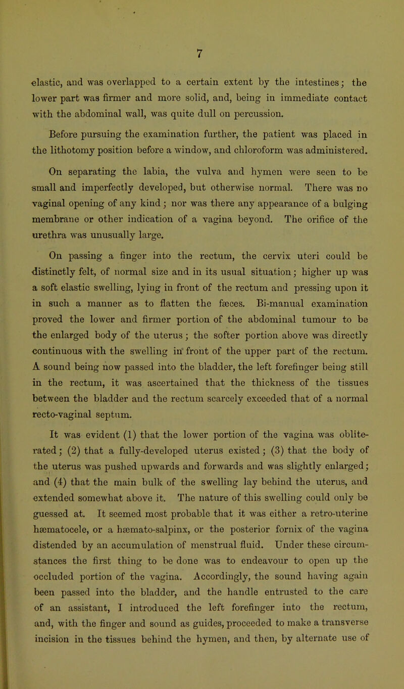 elastic, and was overlapped to a certain extent by the intestines; the lower part was firmer and more solid, and, being in immediate contact with the abdominal wall, was quite dull on percussion. Before pursuing the examination further, the patient was placed in the lithotomy position before a window, and chloroform was administered. On separating the labia, the vulva and hymen were seen to be small and imperfectly developed, but otherwise normal. There was no vaginal opening of any kind; nor was there any appearance of a bulging membrane or other indication of a vagina beyond. The orifice of the urethra was unusually lai-ge. On passing a finger into the rectum, the cervix uteri could be distinctly felt, of normal size and in its usual situation; higher up was a soft elastic swelling, lying in front of the rectum and pressing upon it in such a manner as to flatten the faeces. Bi-manual examination proved the lower and firmer portion of the abdominal tumour to be the enlarged body of the uterus; the softer portion above was directly continuous with the swelling in front of the upper part of the rectum. A sound being now passed into the bladder, the left forefinger being still in the rectum, it was ascertained that the thickness of the tissues between the bladder and the rectum scarcely exceeded that of a noi’mal recto-vaginal septum. It was evident (1) that the lower portion of the vagina was oblite- i-ated; (2) that a fully-developed uterus existed; (3) that the body of the uterus was pushed upwards and forwards and was slightly enlarged; and (4) that the main bulk of the swelling lay behind the uterus, and extended somewhat above it. The nature of this swelling could only be guessed at. It seemed most probable that it was either a retro-uterine hsematocele, or a hsemato-salpinx, or the posterior fornix of the vagina distended by an accumulation of menstrual fluid. Under these circum- stances the first thing to be done was to endeavour to open up the occluded portion of the vagina. Accordingly, the sound having again been passed into the bladder, and the handle entrusted to the care of an assistant, I introduced the left forefinger into the I’ecturn, and, with the finger and sound as guides, proceeded to make a transverse incision in the tissues behind the hymen, and then, by alternate use of