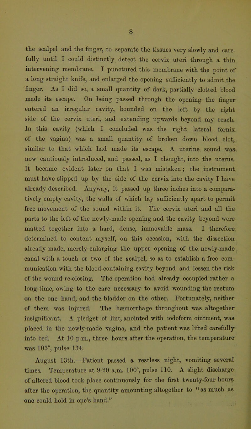 the scalpel and the finger, to separate the tissues very slowly and care- fully until I could distinctly detect the cervix uteri through a thin intervening membrane. I punctured this membrane with the point of a long straight knife, and enlarged the opening sufficiently to admit the finger. As I did so, a small quantity of dark, partially clotted blood made its escape. On being passed through the opening the finger entered an irregular cavity, bounded on the left by the right side of the cervix uteri, and extending upwards beyond my reach. In this cavity (which I concluded was the right lateral fornix of the vagina) was a small quantity of broken down blood clot, similar to that which had made its escape. A uterine sound was now cautiously introduced, and passed, as I thought, into the uterus. It became evident later on that I Avas mistaken; the instrument must have slipped up by the side of the cervix into the cavity I have- already described. AnyAvay, it passed up three inches into a compara- tively empty cavity, the walls of which lay sufficiently apart to permit free movement of the sound within it. The cervix uteri and all the parts to the left of the neAvly-made opening and the cavity beyond were matted together into a hard, dense, immovable mass. I therefore, determined to content myself, on this occasion, with the dissection already made, merely enlarging the upper opening of the newly-made canal with a touch or two of the scalpel, so as to establish a free com- munication with the blood-containing cavity beyond and lessen the risk of the wound re-closing. The operation had already occupied rather a long time, owing to the care necessary to avoid wounding the rectum on the one hand, and the bladder on the other. Fortunately, neither of them was injured. The haemorrhage throughout was altogether insignificant. A pledget of lint, anointed with iodoform ointment, was placed in the newly-made vagina, and the patient was lifted carefully into bed. At 10 p.m., three hours after the operation, the temperature was 103°, pulse 134. August 13th.—Patient passed a restless night, vomiting several times. Temperature at 9-20 a.m. 100°, pulse 110. A slight discharge of altered blood took place continuously for the fii*st twenty-four hours after the operation, the quantity amounting altogether to “ as much as one could hold in one’s hand.”