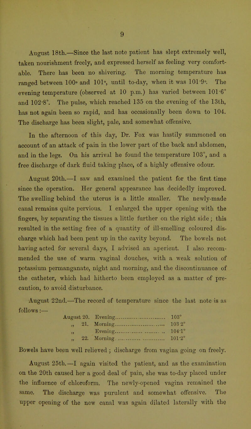 August 18th.—Since the last note patient has slept extremely well, taken nourishment freely, and expressed herself as feeling very comfort- able. There has been no shivering. The morning temperature has ranged between 100® and 101°, until to-day, when it was 101-9°. The evening temperature (observed at 10 p.m.) has varied between 101-6° and 102-8°. The pulse, which reached 135 on the evening of the 13th, has not again been so rapid, and has occasionally been down to 104. The discharge has been slight, pale, and somewhat offensive. In the afternoon of this day. Dr. Fox was hastily summoned on account of an attack of pain in the lower part of the back and abdomen, and in the legs. On his arrival he found the temperature 103°, and a free discharge of dark fluid taking place, of a highly offensive odour. August 20th.—I saw and examined the patient for the first time since the operation. Her general appearance has decidedly improved. The swelling behind the uterus is a little smaller. The newly-made canal remains quite pei-vious. I enlarged the upper opening with the fingers, by separating the tissues a little further on the right side; this resulted in the setting free of a quantity of ill-smelling coloured dis- charge which had been pent up in the cavity beyond. The bowels not having acted for several days, I advised an aperient. I also recom- mended the use of warm vaginal douches, with a weak solution of potassium permanganate, night and morning, and the discontinuance of the catheter, which had hitherto been employed as a matter of pre- caution, to avoid disturbance. August 22nd.—The record of temperature since the last note is as follows:— August 20. Evening 103° „ 21. Morning 103 2° ,, Evening 104‘1° „ 22. Morning 101'2° Bowels have been well relieved ; dischai-ge from vagina going on freely. August 25th.—I again visited the patient, and as the examination on the 20th caused her a good deal of pain, she was to-day placed under the influence of chloroform. The newly-opened vagina remained the same. The discharge was purulent and somewhat offensive. Tlie upper opening of the new canal was again dilated laterally with the