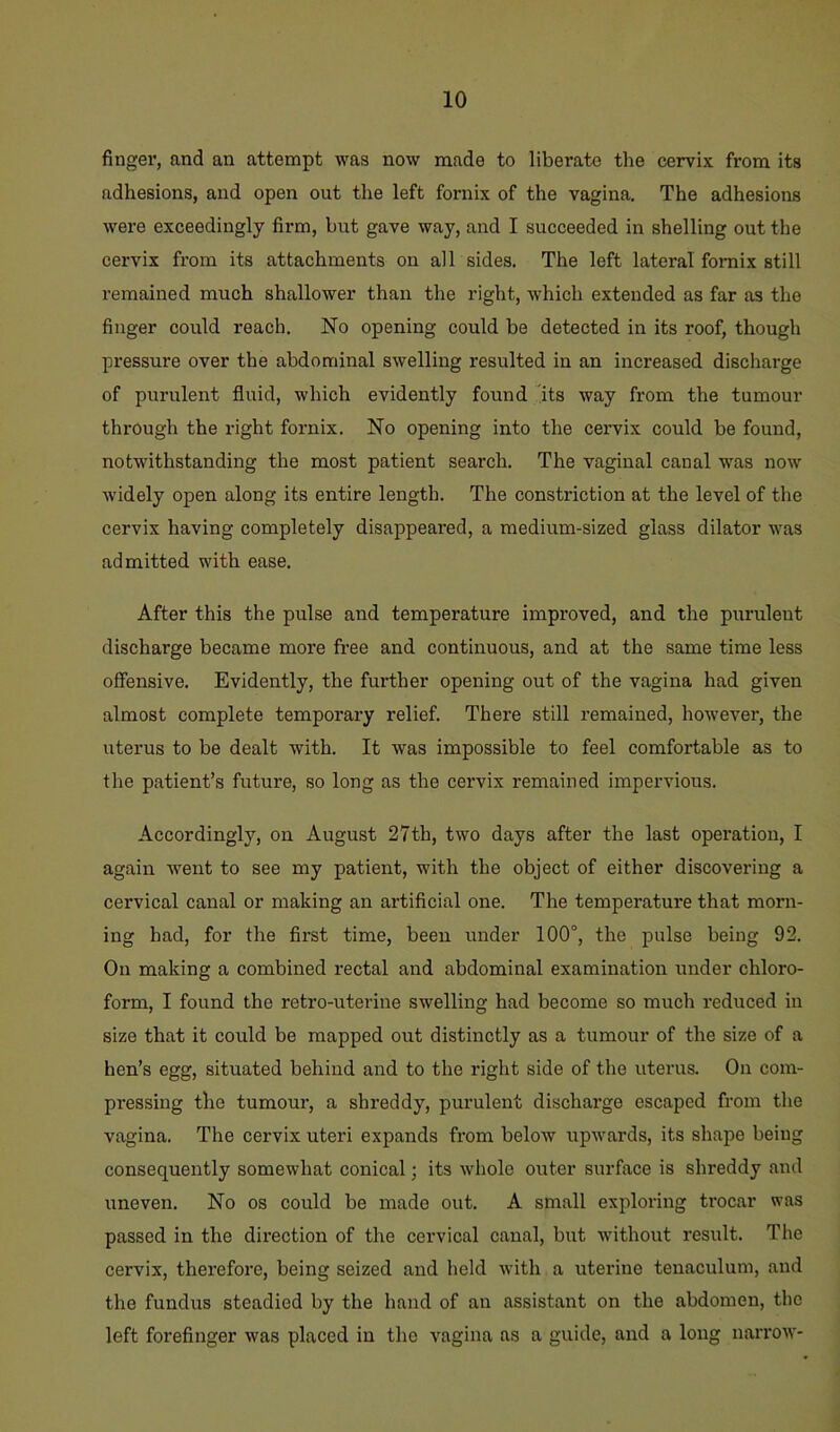 finger, and an attempt was now made to liberate the cervix from its adhesions, and open out the left fornix of the vagina. The adhesions were exceedingly firm, but gave way, and I succeeded in shelling out the cervix from its attachments on all sides. The left lateral fornix still remained much shallower than the right, which extended as far as the finger could reach. No opening could be detected in its roof, though pressure over the abdominal swelling resulted in an increased discharge of purulent fluid, which evidently found its way from the tumour through the right fornix. No opening into the cervix could be found, notwithstanding the most patient search. The vaginal canal was now widely open along its entire length. The constriction at the level of the cervix having completely disappeared, a medium-sized glass dilator was admitted with ease. After this the pulse and temperature improved, and the purulent discharge became more free and continuous, and at the same time less oSiensive. Evidently, the further opening out of the vagina had given almost complete temporary relief. There still remained, however, the uterus to be dealt with. It was impossible to feel comfortable as to the patient’s future, so long as the cervix remained impervious. Accordingly, on August 27th, two days after the last operation, I again went to see my patient, with the object of either discovering a cervical canal or making an artificial one. The temperature that morn- ing had, for the first time, been under 100°, the pulse being 92. On making a combined rectal and abdominal examination under chloro- form, I found the retro-uterine swelling had become so much reduced in size that it could be mapped out distinctly as a tumour of the size of a hen’s egg, situated behind and to the right side of the uterus. On com- pressing the tumour, a shreddy, purulent discharge escaped from the vagina. The cervix uteri expands from below upwards, its shape being consequently somewhat conical; its whole outer surface is shreddy and uneven. No os could be made out. A small exploring ti’ocar was passed in the direction of the cervical canal, but without result. The cervix, therefore, being seized and held with a uterine tenaculum, and the fundus steadied by the hand of an assistant on the abdomen, the left forefinger was placed in the vagina as a guide, and a long narrow-