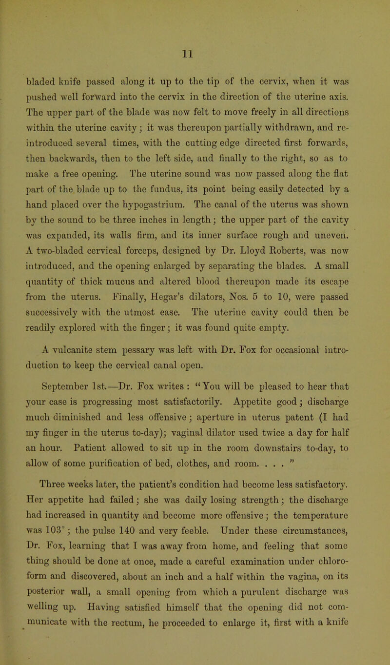 bladed kuife passed along it up to the tip of the cervix, when it was pushed W'ell forwai’d into the cervix in the direction of tlie uterine axis. The upper part of the blade was now felt to move freely in all directions within the uterine cavity; it was thereupon partially withdrawn, and re- introduced several times, with the cutting edge directed first forwards, then backw^ards, then to the left side, and finally to the right, so as to make a free opening. The uterine sound was now passed along the flat part of the blade up to the fundus, its point being easily detected by a hand placed over the hypogastrium. The canal of the uterus was showui by the sound to be three inches in length; the upper part of the cavity was expanded, its walls firm, and its inner surface rough and uneven. A tw'o-bladed cervical forceps, designed by Dr. Lloyd Roberts, was now introduced, and the opening enlarged by separating the blades. A small quantity of thick mucus and altei’ed blood thereupon made its escape from the uterus. Finally, Hegar’s dilators. Nos. 5 to 10, w'ere passed successively with the utmost ease. The uterine cavity could then be readily explored with the finger; it was found quite empty. A vulcanite stem pessary was left with Dr. Fox for occasional intro- duction to keep the cervical canal open. September 1st.—Dr. Fox writes : “You will be pleased to hear that your case is progressing most satisfactorily. Appetite good; discharge much diminished and less offensive; apertiu’e in uterus patent (I had my finger in the uterus to-day); vaginal dilator used twice a day for half an hour. Patient allowed to sit up in the room downstairs to-day, to allow of some purification of bed, clothes, and room. ...” Three weeks later, the patient’s condition had become less satisfactory. Her appetite had failed; she was daily losing strength; the discharge had increased in quantity and become more offensive; the temperature was 103°; the pulse 140 and very feeble. Under these circumstances, Dr. Fox, learning that I was away from home, and feeling that some thing should be done at once, made a careful examination under chloro- form and discovered, about an inch and a half wdthin the vagina, on its posterior wall, a small opening from which a purulent discharge was welling up. Having satisfied himself that the opening did not com- municate with the rectum, he proceeded to enlarge it, first with a knife