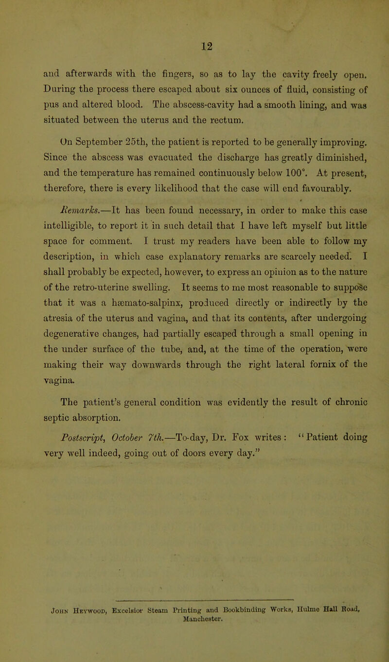 and afterwards with the fingers, so as to lay the cavity freely open. During the process there escaped about six ounces of fluid, consisting of pus and altered blood. The abscess-cavity had a smooth lining, and was situated between the uterus and the rectum. Un September 25th, the patient is reported to be generally improving. Since the abscess was evacuated the discharge has greatly diminished, and the temperature has remained continuously below 100°. At present, therefore, there is every likelihood that the case will end favourably. Remarks.—It has been found necessary, in order to make this case intelligible, to report it in such detail that I have left myself but little space for comment. I trust my readers have been able to follow my desci’iption, in which case explanatory remarks are scarcely needed. I shall probably be expected, however, to express an opinion as to the nature of the retro-uterine swelling. It seems to me most reasonable to suppo'§e that it was a hsemato-salpinx, produced directly or indirectly by the atresia of the uterus and vagina, and that its contents, after undergoing degenerative changes, had partially escaped through a small opening in the under surface of the tube, and, at the time of the operation, were making their way downwards through the right lateral fornix of the vagina. The patient’s general condition was evidently the result of chronic septic absorption. Postscript, October 7th.—To-day, Dr. Fox writes: “Patient doing very well indeed, going out of doors every day.” John Hetwood, Excelsior Steam Printing and Bookbinding Works, Hulmo Hall Boad, Manchester.