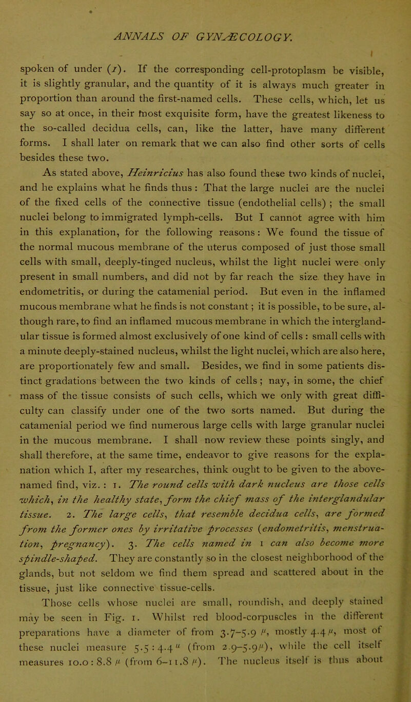 I spoken of under (/). If the corresponding cell-protoplasm be visible, it is slightly granular, and the quantity of it is always much greater in proportion than around the first-named cells. These cells, which, let us say so at once, in their fnost exquisite form, have the greatest likeness to the so-called decidua cells, can, like the latter, have many different forms. I shall later on remark that we can also find other sorts of cells besides these two. As stated above, Heinricius has also found these two kinds of nuclei, and he explains what he finds thus : That the large nuclei are the nuclei of the fixed cells of the connective tissue (endothelial cells) ; the small nuclei belong to immigrated lymph-cells. But I cannot agree with him in this explanation, for the following reasons : We found the tissue of the normal mucous membi'ane of the uterus composed of just those small cells with small, deeply-tinged nucleus, whilst the light nuclei were only present in small numbers, and did not by far reach the size, they have in endometritis, or during the catamenial period. But even in the infiamed mucous membrane what he finds is not constant; it is possible, to be sure, al- though rare, to find an infiamed mucous membrane in which the intergland- ular tissue is formed almost exclusively of one kind of cells : small cells with a minute deeply-stained nucleus, whilst the light nuclei, which are also here, ai'e proportionately few and small. Besides, we find in some patients dis- tinct gradations between the two kinds of cells; nay, in some, the chief * mass of the tissue consists of such cells, which we only with great diffi- culty can classify under one of the two sorts named. But during the catamenial period we find numerous large cells with large granular nuclei in the mucous membrane. I shall now review these points singly, and shall therefore, at the same time, endeavor to give reasons for the expla- nation which I, after my researches, think ought to be given to the above- named find, viz. : i. The round cells with dark nucleus are those cells which., in the healthy state., form the chief ?nass of the intergla?idtilar tissue. 2. The large cells., that resemble decidua cells., are formed from the former ones by irritative processes (^endoinetritts, menstrua- tion., pregnancy). 3. The cells named in i can also become more spindle-shaped. They are constantly so in the closest neighborhood of the glands, but not seldom we find them spread and scattered about in the tissue, just like connective tissue-cells. Those cells whose nuclei are small, roundish, and deeply stained may be seen in Fig. i. Whilst red blood-corpuscles in the different preparations have a diameter of from 3-7~5’9 mostly 4-4most of these nuclei measure 5.5: 4.4“ (from 2.9-5.9/“), while the cell itself measures io.o:8.Si“ (from 6—11.8/'). d'he nucleus itself is thus about