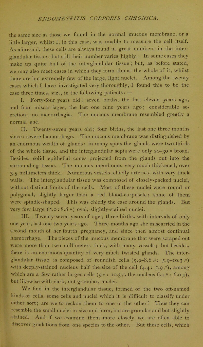 the same size as those we found in the normal mucous membrane, or a little larger, whilst I, in this case, was unable to measure the cell itself. As aforesaid, these cells are always found in great numbers in the inter- glandular tissue ; but still their number varies highly. In some cases they make up quite half of the interglandular tissue ; but, as before stated, we mav also meet cases in which they form almost the whole of it, whilst there are but extremely few of the large, light nuclei. Among the twenty cases which I have investigated very thorouglily, I found this to be the case three times, viz., in the following patients : — I. Forty-four years old ; seven births, the last eleven years ago, and four miscarriages, the last one nine years ago; considerable se- cretion ; no menorrhagia. The mucous membrane resembled greatly a normal one. II. Twenty-seven years old ; four births, the last one three months since ; severe haemorrhage. The mucous membrane was distinguished by an enormous wealth of glands; in many spots the glands were two-thirds of the whole tissue, and the interglandular septa were only 20-30 y“ broad. Besides, solid epithelial cones projected from the glands out into the surrounding tissue. The mucous membrane, very much thickened, over 3.5 millimeters thick. Numerous vessels, chiefly arteries, with very thick walls. The interglandular tissue was composed of closely-packed nuclei, without distinct limits of the cells. Most of these nuclei were round or polygonal, slightly larger than a red blood-cotq5uscle; some of them were spindle-shaped. This was chiefly the case around the glands. But very few large (5.0: 8.8 /“) oval, slightly-stained nuclei. III. Twenty-seven years of age; three births, with inteiwals of only one year, last one two years ago. Three months ago she miscarried in the second month of her fourth pregnancy, and since then almost continual haemorrhage. The pieces of the mucous membrane that were scraped out were more than two millimeters thick, with many vessels; butbesid.es, there is an enormous quantity of very much twisted glands. The inter- glandular tissue is composed of roundish cells (5.9-8.8/“: 5.9-10.3/“) with deeply-stained nucleus half the size of the cell (4.4: 5*9i“)i among which are a few rather larger cells (9 : 10.3 the nucleus 6.0/^: 6.0 fi), but likewise with dark, not granular, nuclei. We find in the interglandular tissue, formed of the two oft-named kinds of cells, some cells and nuclei which it is difficult to classify under either sort; are we to reckon them to one or the other.? Thus they can resemble the small nuclei in size and form, but are granular and but slightly stained. And if we examine them more closely we are often able to discover gradations from one species to the other. But these cells, which