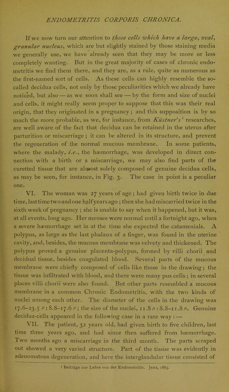 If we now turn our attention to those cells 'which have a large., oval., gramilar niicletis, which are but slightly stained by those staining media we generally use, we have already seen that they may be more or less completely wanting. But in the great majority of cases of chronic endo- metritis we find them there, and they are, as a rule, quite as numerous as the first-named sort of cells. As these cells can highly resemble the so- called decidua cells, not only by those peculiarities which we already have noticed, but also — as we soon shall see — by the form and size of nuclei and cells, it might really seem proper to suppose that this was their real origin, that they originated in a pregnancy ; and this supposition is bv so much the more probable, as we, for instance, from Kiistner's ’ researches, are well aware of the fact that decidua can be retained in the uterus after parturition or miscarriage ; it can be altered in its structure, and prevent the regeneration of the normal mucous membrane. In some patients, where the malady, i.e.., the haemorrhage, was developed in direct con- nection with a birth or a miscarriage, we may also find parts of the curetted tissue that are almost solely composed of genuine decidua cells, as may be seen, for instance, in Fig. 3. The case in point is a peculiar one. VI. The woman was 27 years of age ; had given birth twice in due time, last time two and one halfyearsago ; then she had miscarried twice in the sixth week of pi'egnancy ; she is unable to say when it happened, but it was, at all events, long ago. Her menses were normal until a fortnight ago, when a severe haemorrhage set in at the time she expected the catamenials. A polypus, as large as the last phalanx of a finger, was found in the uterine cavity, and, besides, the mucous membrane was velvety and thickened. The polypus proved a genuine placenta-polypus, formed by villi chorii and decidual tissue, besides coagulated blood. .Several parts of the mucous membrane were chiefly composed of cells like those in the drawing; the tissue was infiltrated with blood, and there were many pus cells ; in several places villi chorii were also found. But other parts resembled a mucous membrane in a common Chronic Endometritis, with the two kinds of nuclei among each other. The diameter of tlie cells in the drawing was 17.6-23.5 H-: 8.8-17.6 ; the size of the nuclei, 11.8 : 8.8-11.8 Genuine decidua-cells appeared in the following case in a rare way : — VII. The patient, 32 years old, had given birth to five children, last time three years ago, and had since then suffered from haemorrhage. Two months ago a miscarriage in the third month. The parts scraped out showed a very varied structure. Part of the tissue was evidently in adenomatous degeneration, and here the interglandular tissue consisted of * Beitrage zur Lehre von der Endometritis. Jena, 1883.