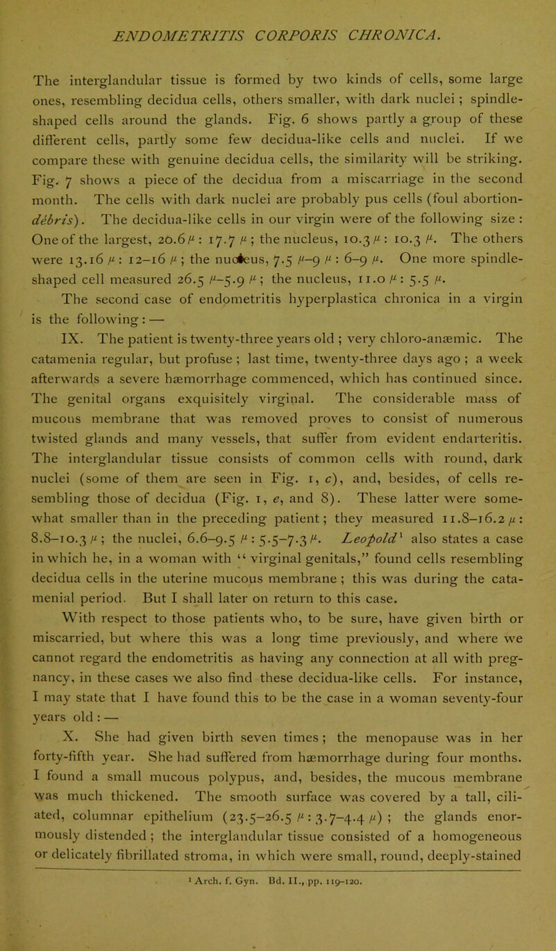The interglandular tissue is formed by two kinds of cells, some large ones, resembling decidua cells, others smaller, with dark nuclei; spindle- shaped cells around the glands. Fig. 6 shows partly a group of these different cells, partly some few decidua-like cells and nuclei. If we compare these with genuine decidua cells, the similarity will be striking. Fig. 7 shows a piece of the decidua from a miscarriage in the second month. The cells with dark nuclei are probably pus cells (foul abortion- debris). The decidua-like cells in our virgin were of the following size : One of the largest, 20.6/“ : 17.7 ; the nucleus, 10.3/“ : 10.3 /“. The others were 13.16 y-: 12-16 y ; the nucieus, 7.5 /“-p y : 6-9 y. One more spindle- shaped cell measured 26.5 /“~5.9 ; the nucleus, ii.o y: 5.5 y. The second case of endometritis hyperplastica chronica in a virgin is the following : — IX. The patient is twenty-three years old ; very chloro-amemic. The catamenia regular, but profuse ; last time, twenty-three days ago ; a week afterwards a severe haemorrhage commenced, which has continued since. The genital organs exquisitely virginal. The considerable mass of mucous membrane that was removed proves to consist of numerous twisted glands and many vessels, that suffer from evident endarteritis. The interglandular tissue consists of common cells with round, dark nuclei (some of them are seen in Fig. i, c), and, besides, of cells re- sembling those of decidua (Fig. i, e, and 8). These latter were some- what smaller than in the preceding patient; they measured 11.8-16.2/^: 8.8-10.3 y ; the nuclei, 6.6-9.5 y : S-5~7-3^’ Leofold^ also states a case in which he, in a woman with “ virginal genitals,” found cells resembling decidua cells in the uterine mucous membrane ; this was during the cata- menial period. But I shall later on return to this case. With respect to those patients who, to be sure, have given birth or miscarried, but where this was a long time previously, and where we cannot regard the endometritis as having any connection at all with preg- nancy, in these cases we also find these decidua-like cells. For instance, I may state that I have found this to be the case in a woman seventy-four years old : — X. She had given birth seven times ; the menopause was in her forty-fifth year. She had suffered from hjemorrhage during four months. I found a small mucous polypus, and, besides, the mucous membrane was much thickened. The smooth surface was covered by a tall, cili- ated, columnar epithelium (23.5-26.5: 3.7-4.4/i) ; the glands enor- mously distended ; the interglandular tissue consisted of a homogeneous or delicately fibrillated stroma, in which were small, round, deeply-stained