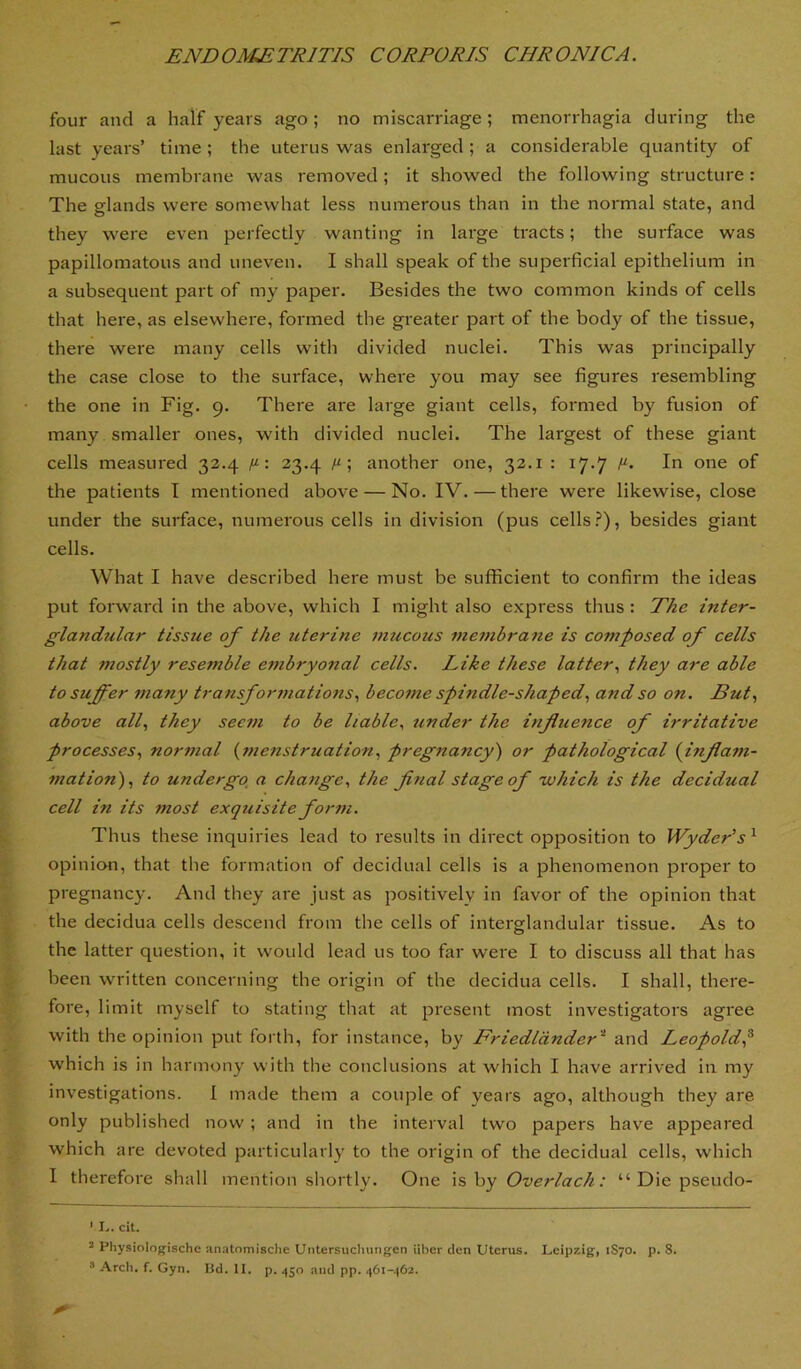 four and a half years ago; no miscarriage; menorrhagia during the last years’ time ; the uterus was enlarged ; a considerable quantity of mucous membrane was removed; it showed the following structure: The glands were somewhat less numerous than in the normal state, and they were even perfectly wanting in large tracts; the surface was papillomatous and uneven. I shall speak of the superficial epithelium in a subsequent part of my paper. Besides the two common kinds of cells that here, as elsewhere, formed the greater part of the body of the tissue, there were many cells with divided nuclei. This was principally the case close to the surface, where you may see figures resembling the one in Fig. 9. There are large giant cells, formed by fusion of many smaller ones, with divided nuclei. The largest of these giant cells measured 32.4 : 23.4 /^; another one, 32.1 : 17.7 In one of the patients I mentioned above — No. IV. — there were likewise, close under the surface, numerous cells in division (pus cells .^), besides giant cells. What I have described here must be sufficient to confirm the ideas put forward in the above, which I might also express thus: T/ze inter- glandular tissue of the uterine mucous zziembrane is composed of cells that mostly resemble embryonal cells. Like these latter., they are able to suffer many transformations., become spindle-shaped., and so on. But., above all., they seem to be liable., under the influence of irritative processes., normal {menstruation, pregnancy) or pathological {inflam- mation), to undergo, a change, the final stage of 'which is the decidual cell in its most exquisite form. Thus these inquiries lead to results in direct opposition to Wyder’s ^ opinion, that the formation of decidual cells is a phenomenon proper to pregnancy. And they are just as positively in favor of the opinion that the decidua cells descend from the cells of interglandular tissue. As to the latter question, it would lead us too far were I to discuss all that has been written concerning the origin of the decidua cells. I shall, there- fore, 1 imit myself to stating that at present most investigators agree with the opinion put forth, for instance, by Friedldnder'^ and Leopold^ which is in harmony with the conclusions at which I have arrived in my investigations. I matle them a couple of years ago, although they are only published now; and in the interval two papers have apjDeared which are devoted particularly to the origin of the decidual cells, which I therefore shall mention shortly. One \%hy Overlach: “ Die pseudo- ' I., cit. ’ Physiologischc an<Ttomische Untersucluingen iiber den Uterus. Leipzig, 1S70. p. 8.