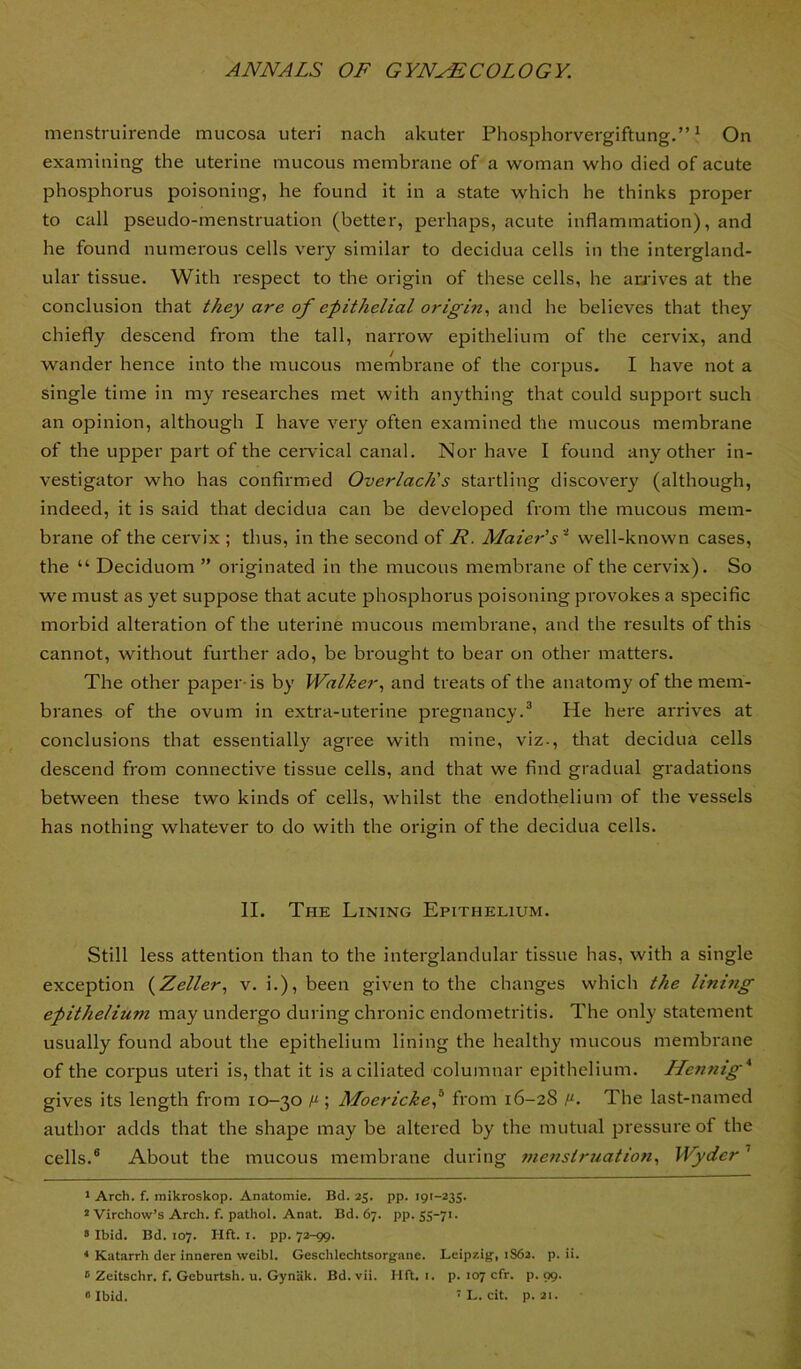 menstruirende mucosa uteri nach akuter Phosphorvergiftung.” ^ On examining the uterine mucous membrane of a woman who died of acute phosphorus poisoning, he found it in a state which he thinks proper to call pseudo-menstruation (better, perhaps, acute inflammation), and he found numerous cells very similar to decidua cells in the intergland- ular tissue. With respect to the origin of these cells, he audves at the conclusion that they are of epithelial origin., and he believes that they chiefly descend from the tall, narrow epithelium of the cervix, and wander hence into the mucous membrane of the corpus. I have not a single time in my researches met with anything that could support such an opinion, although I have very often examined the mucous membrane of the upper part of the ceiwical canal. Nor have I found any other in- vestigator who has confirmed Overlach's startling discovery (although, indeed, it is said that decidua can be developed from the mucous mem- brane of the cervix ; thus, in the second of F. Maier's '^ well-known cases, the “ Deciduom ” originated in the mucous membrane of the cervix). So we must as yet suppose that acute phosphorus poisoning provokes a specific morbid alteration of the uterine mucous membrane, and the results of this cannot, without further ado, be brought to hear on other matters. The other paper-is by Walker., and treats of the anatomy of the mem- branes of the ovum in extra-uterine pi'egnancy.^ He here arrives at conclusions that essentially agree with mine, viz., that decidua cells descend from connective tissue cells, and that we find gradual gradations between these two kinds of cells, whilst the endothelium of the vessels has nothing whatever to do with the origin of the decidua cells. II. The Lining Epithelium. Still less attention than to the interglandular tissue has, with a single exception (^Zeller., v. i.), been given to the changes which the linhig epithelium may undergo during chi’onic endometritis. The only statement usually found about the epithelium lining the healthy mucous membrane of the corpus uteri is, that it is a ciliated columnar epithelium. Hennig* * gives its length from 10-30 Moerickep from 16-2S The last-named author adds that the shape may be altered by the mutual pressure of the cells.® About the mucous membrane during menstruation., Wyder ’ ' Arch. f. mikroskop. Anatomic. Bd. 25. pp. 191-235. * Virchow’s Arch. f. pathol. Anat. Bd. 67. pp. SS-7n > Ibid. Bd. 107. Hft. I. pp. 72-99. ‘ Katarrh der inneren weibl. Geschlechtsorgane. Leipzig, 1S62. p. ii. ® Zeitschr. f. Geburtsh. u. Gynak. Bd. vii. Hft. i. p. 107 cfr. p. 99. 0 Ibid. ' L. cit. p. 21.