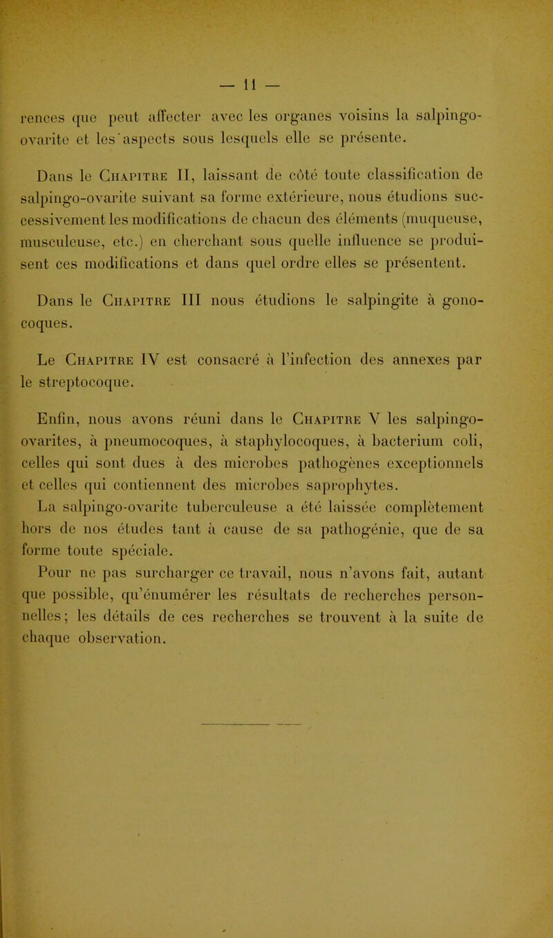 rences que peut affecter avec les organes voisins la salpingo- ovaritc et les aspects sous lesquels elle se présente. Dans le Chapitre II, laissant de côté toute classification de salpingo-ovarite suivant sa forme extérieure, nous étudions suc- cessivement les modifications de chacun des éléments (muqueuse, musculeuse, etc.) eu cherchant sous quelle influence se produi- sent ces modifications et dans quel ordre elles se présentent. Dans le Chapitre III nous étudions le salpingite à gono- coques. Le Chapitre IV est consacré à l’infection des annexes par le streptocoque. Enfin, nous avons réuni dans le Chapitre V les salpingo- ovarites, à pneumocoques, à staphylocoques, à bacterium coli, celles qui sont dues à des microbes pathogènes exceptionnels et celles qui contiennent des microbes saprophytes. La salpingo-ovarite tuberculeuse a été laissée complètement hors de nos études tant à cause de sa pathogénie, que de sa forme toute spéciale. Pour ne pas surcharger ce travail, nous n’avons fait, autant que possible, qu’énumérer les résultats de recherches person- nelles; les détails de ces recherches se trouvent à la suite de chaque observation.