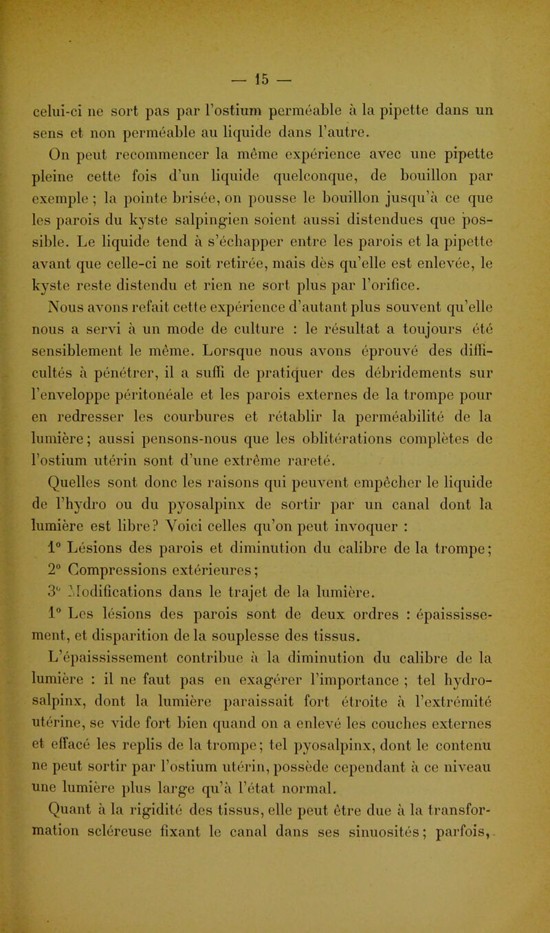 celui-ci ne sort pas par l’ostium perméable à la pipette dans un sens et non perméable au liquide dans l’autre. On peut recommencer la même expérience avec une pipette pleine cette fois d’un liquide quelconque, de bouillon par exemple ; la pointe brisée, on pousse le bouillon jusqu’à ce que les parois du kyste salpingien soient aussi distendues que pos- sible. Le liquide tend à s’échapper entre les parois et la pipette avant que celle-ci ne soit retirée, mais dès qu’elle est enlevée, le kyste reste distendu et rien ne sort plus par l’orifice. Nous avons refait cette expérience d’autant plus souvent qu’elle nous a servi à un mode de culture : le résultat a toujours été sensiblement le même. Lorsque nous avons éprouvé des diffi- cultés à pénétrer, il a suffi de pratiquer des débridements sur l’enveloppe péritonéale et les parois externes de la trompe pour en redresser les courbures et rétablir la perméabilité de la lumière; aussi pensons-nous que les oblitérations complètes de l’ostium utérin sont d’une extrême rareté. Quelles sont donc les raisons qui peuvent empêcher le liquide de l’hydro ou du pyosalpinx de sortir par un canal dont la lumière est libre? Voici celles qu’on peut invoquer : 1° Lésions des parois et diminution du calibre de la trompe; 2° Compressions extérieures; 3° Modifications dans le trajet de la lumière. 1° Les lésions des parois sont de deux ordres : épaississe- ment, et disparition delà souplesse des tissus. L’épaississement contribue à la diminution du calibre de la lumière : il ne faut pas en exagérer l’importance ; tel hydro- salpinx, dont la lumière paraissait fort étroite à l’extrémité utérine, se vide fort bien quand on a enlevé les couches externes et effacé les replis de la trompe; tel pyosalpinx, dont le contenu ne peut sortir par l’ostium utérin, possède cependant à ce niveau une lumière plus large qu’à l’état normal. Quant à la rigidité des tissus, elle peut être due à la transfor- mation scléreuse fixant le canal dans ses sinuosités; parfois,